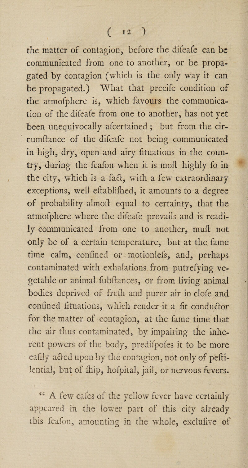 1 , .... ' * ' the matter of contagion, before the difeafe can be communicated from one to another, or be propa¬ gated by contagion (which is the only way it can be propagated.) What that precife condition of the atmofphere is, which favours the communica¬ tion of the difeafe from one to another, has not yet been unequivocally ascertained ; but from the cir- cumdance of the difeafe not being communicated in high, dry, open and airy fituations in the coun¬ try, during the feafon when it is mod highly fo in the city, which is a fa<d, with a few extraordinary exceptions, well edablidied, it amounts to a degree of probability aimed equal to certainty, that the atmofphere where the difeafe prevails and is readi¬ ly communicated from one to another, mud not only be of a certain temperature, but at the fame time calm, confined or motionlefs, and, perhaps contaminated with exhalations from putrefying ve¬ getable or animal fubdances, or from living animal bodies deprived of fredi and purer air in clofe and confined fituations, which render it a fit conductor for the matter of contagion, at the fame time that the air thus contaminated, by impairing the inhe¬ rent powers of the body, predifpofes it to be more eafily acled upon by the contagion, not only of pedi- lential, but of fliip, hofpital, jail, or nervous fevers. <c A few cafes of the yellow fever have certainly appeared in the lower part of this city already this feafon, amounting in the whole, exclufive of