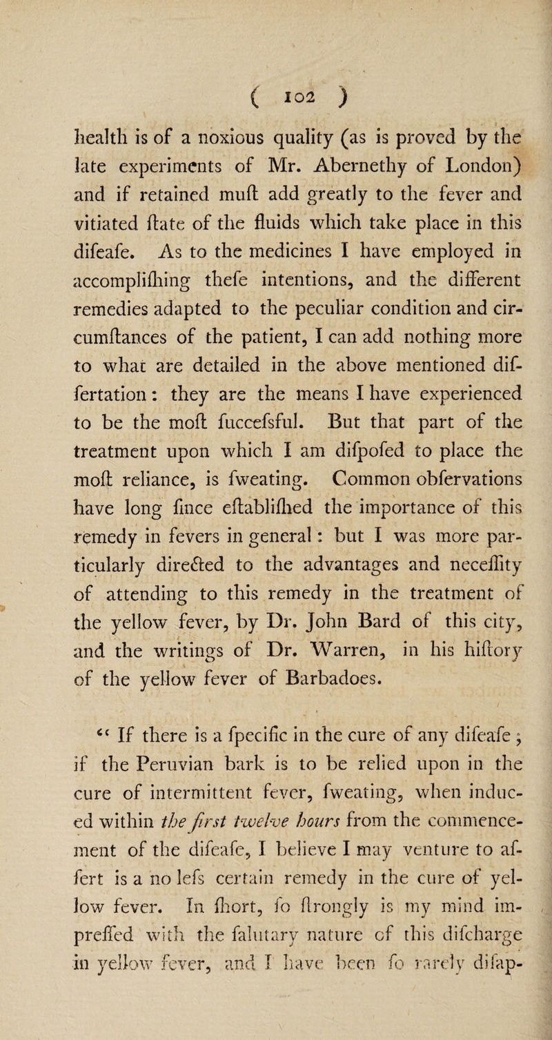 health is of a noxious quality (as is proved by the late experiments of Mr. Abernethy of London) and if retained mud add greatly to the fever and vitiated date of the fluids which take place in this difeafe. As to the medicines I have employed in accomplifliing thefe intentions, and the- different remedies adapted to the peculiar condition and cir- cumdances of the patient, I can add nothing more to what are detailed in the above mentioned dif- fertation: they are the means I have experienced to be the mod fuccefsful. But that part of the treatment upon which I am difpofed to place the mod reliance, is fweating. Common obfervations have long fince edabliflied the importance of this remedy in fevers in general: but I was more par¬ ticularly dire&ed to the advantages and neceflity of attending to this remedy in the treatment of the yellow fever, by Dr. John Bard of this city, and the writings of Dr. Warren, in his hidory .4 _ of the yellow fever of Barbadoes. If there is a fpecific in the cure of any difeafe ; if the Peruvian bark is to be relied upon in the cure of intermittent fever, fweating, when induc¬ ed within the first twelve hours from the commence¬ ment of the difeafe, I believe I may venture to af- fert is a no lefs certain remedy in the cure of yel¬ low fever. In fhort, fo flrongly is my mind im- , prefled with the falutary nature cf this difcharge in yellow fever, and I have been fo rarely difap-