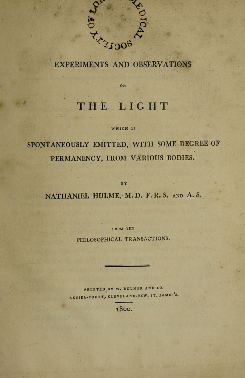 EXPERIMENTS AND OBSERVATIONS THE LIGHT WHICH IS SPONTANEOUSLY EMITTED, WITH SOME DEGREE OF PERMANENCY, FROM VARIOUS BODIES. NATHANIEL HULME, M.D. F.R. S. and A. S. ' „ •' • , • V:. - ' ■ ; ■  ' \ FROM THE PHILOSOPHICAL TRANSACTIONS. PRINTED BY W. BULMER AND CO. RUSSEL-COURT, CLEVELAND-ROW, ST. JAMES S. l800.