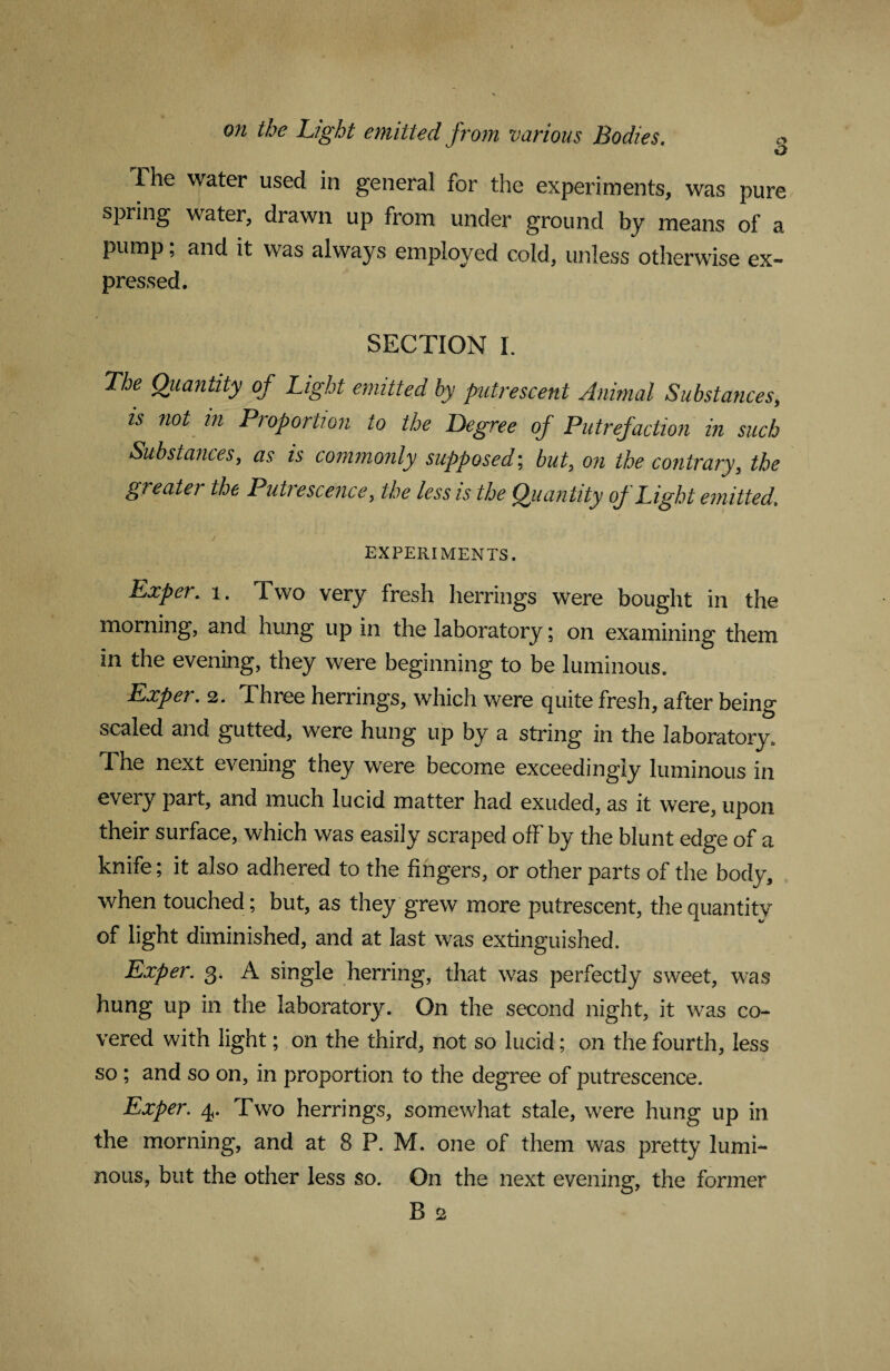 on the Light emitted from various Bodies. g The water used in general for the experiments, was pure spring water, drawn up from under ground by means of a pump; and it was always employed cold, unless otherwise ex¬ pressed. SECTION I. The Quantity of Light emitted by putrescent Animal Substances, is not in Proportion to the Degree of Putrefaction in such Substances, as is commonly supposed; but, on the contrary, the greater the Putrescence, the less is the Quantity of Light emitted\ EXPERIMENTS. Exper. x. Two very fresh herrings were bought in the morning, and hung up in the laboratory; on examining them in the evening, they were beginning to be luminous. Exper. 2. Three herrings, which were quite fresh, after being scaled and gutted, were hung up by a string in the laboratory. The next evening they were become exceedingly luminous in every part, and much lucid matter had exuded, as it were, upon their surface, which was easily scraped off by the blunt edge of a knife; it also adhered to the fingers, or other parts of the body, when touched; but, as they grew more putrescent, the quantity of light diminished, and at last was extinguished. Exper. g. A single herring, that was perfectly sweet, was hung up in the laboratory. On the second night, it was co¬ vered with light; on the third, not so lucid; on the fourth, less so ; and so on, in proportion to the degree of putrescence. Exper. 4. Two herrings, somewhat stale, were hung up in the morning, and at 8 P. M. one of them was pretty lumi¬ nous, but the other less so. On the next evening, the former B 2