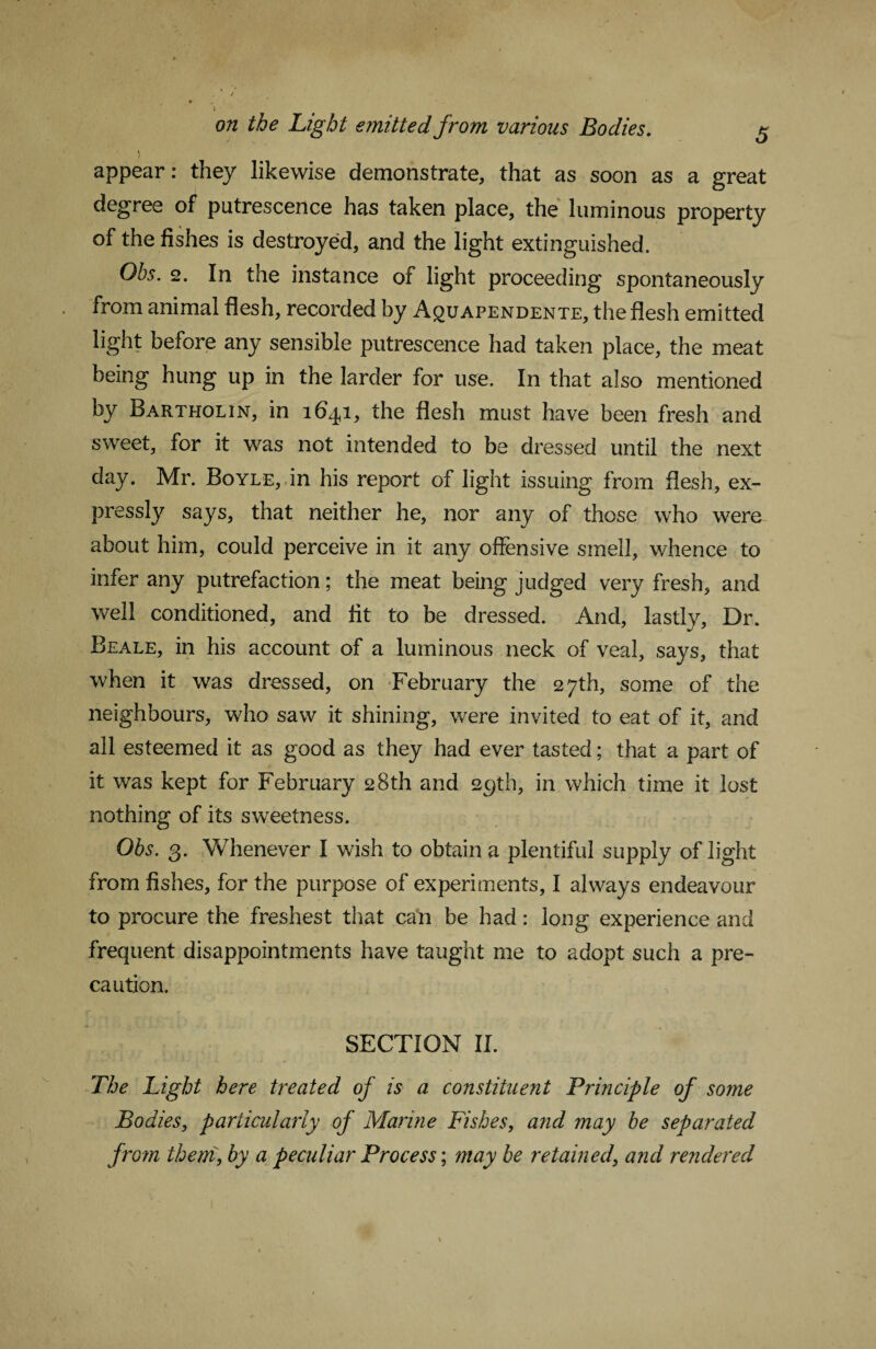 \ t appear: they likewise demonstrate, that as soon as a great degree of putrescence has taken place, the luminous property of the fishes is destroyed, and the light extinguished. Obs. 2. In the instance of light proceeding spontaneously . from animal flesh, recorded by Aquapendente, the flesh emitted light before any sensible putrescence had taken place, the meat being hung up in the larder for use. In that also mentioned by Bartholin, in 16^1, the flesh must have been fresh and sweet, for it was not intended to be dressed until the next day. Mr. Boyle, in his report of light issuing from flesh, ex¬ pressly says, that neither he, nor any of those who were about him, could perceive in it any offensive smell, whence to infer any putrefaction; the meat being judged very fresh, and well conditioned, and lit to be dressed. And, lastly. Dr. Beale, in his account of a luminous neck of veal, says, that when it was dressed, on February the 27th, some of the neighbours, who saw it shining, were invited to eat of it, and all esteemed it as good as they had ever tasted; that a part of it was kept for February 28th and 29th, in which time it lost nothing of its sweetness. Obs. 3. Vvlienever I wish to obtain a plentiful supply of light from fishes, for the purpose of experiments, I always endeavour to procure the freshest that can be had: long experience and frequent disappointments have taught me to adopt such a pre¬ caution. SECTION II. The Light here treated of is a constituent Principle of some Bodies, particularly of Marine Fishes, and may be separated from them, by a peculiar Process-, may be retained, and rendered