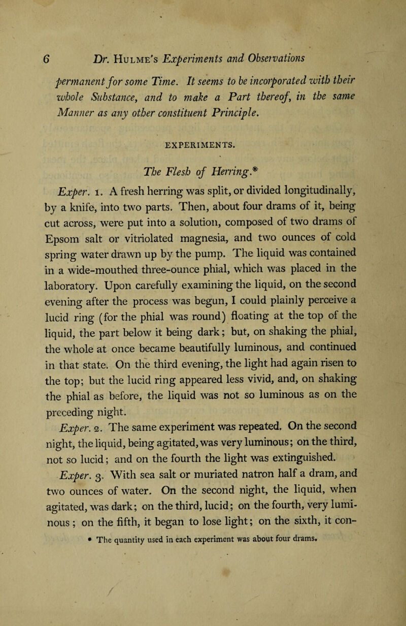 permanent for some Time. It seems to be incorporated with their zvhole Substance, and to make a Part thereof, in the same Manner as any other constituent Principle. EXPERIMENTS. The Flesh of Herring* Exper. 1. A fresh herring was split, or divided longitudinally, by a knife, into two parts. Then, about four drams of it, being cut across, were put into a solution, composed of two drams of Epsom salt or vitriolated magnesia, and two ounces of cold spring water drawn up by the pump. The liquid was contained in a wide-mouthed three-ounce phial, which was placed in the laboratory. Upon carefully examining the liquid, on the second evening after the process was begun, I could plainly perceive a lucid ring (for the phial was round) floating at the top of the liquid, the part below it being dark; but, on shaking the phial, the whole at once became beautifully luminous, and continued in that state. On the third evening, the light had again risen to the top; but the lucid ring appeared less vivid, and, on shaking the phial as before, the liquid was not so luminous as on the preceding night. Exper. 2. The same experiment was repeated. On the second night, the liquid, being agitated, was very luminous; on the third, not so lucid; and on the fourth the light was extinguished. Exper. 3, With sea salt or muriated natron half a dram, and two ounces of water. On the second night, the liquid, when agitated, was dark; on the third, lucid; on the fourth, very lumi¬ nous ; on the fifth, it began to lose light; on the sixth, it con-