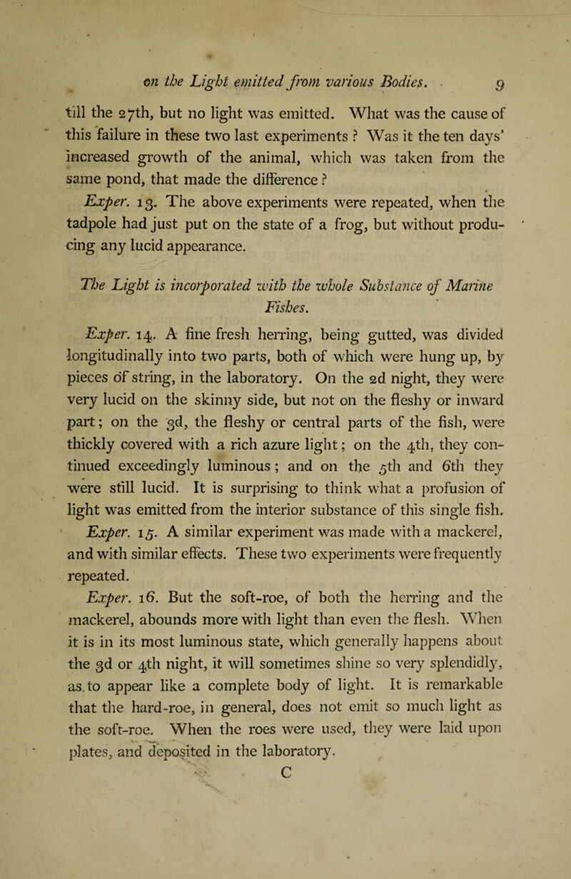 till the 27th, but no light was emitted. What was the cause of this failure in these two last experiments ? Was it the ten days’ increased growth of the animal, which was taken from the same pond, that made the difference ? Exper. 13. The above experiments were repeated, when the tadpole had just put on the state of a frog, but without produ¬ cing any lucid appearance. The Light is i?icorp orated with the whole Substance of Marine Fishes. Exper. 14. A fine fresh herring, being gutted, was divided longitudinally into two parts, both of which were hung up, by pieces of string, in the laboratory. On the 2d night, they were very lucid on the skinny side, but not on the fleshy or inward part; on the gd, the fleshy or central parts of the fish, were thickly covered with a rich azure light; on the 4th, they con¬ tinued exceedingly luminous; and on the gth and fith they were still lucid. It is surprising to think what a profusion of light was emitted from the interior substance of this single fish. Exper. 15. A similar experiment was made with a mackerel, and with similar effects. These two experiments were frequently repeated. Exper. 16. But the soft-roe, of both the herring and the mackerel, abounds more with light than even the flesh. When it is in its most luminous state, which generally happens about the 3d or 4th night, it will sometimes shine so very splendidly, as. to appear like a complete body of light. It is remarkable that the hard-roe, in general, does not emit so much light as the soft-roe. When the roes were used, they were laid upon plates, and deposited in the laboratory. C