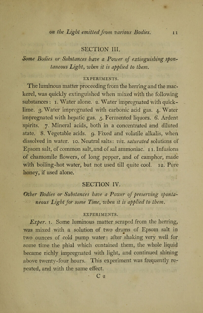 SECTION III. Some Bodies or Substances have a Power of extinguishing spon¬ taneous Light3 when it is applied to them. EXPERIMENTS. The luminous matter proceeding from the herring and the mac¬ kerel, was quickly extinguished when mixed with the following substances : 1. Water alone. 2. Water impregnated with quick¬ lime. 3. Water impregnated with carbonic acid gas. 4. Water impregnated with hepatic gas. 5. Fermented liquors. 6. Ardent spirits. 7. Mineral acids, both in a concentrated and diluted state. 8. Vegetable acids. 9. Fixed and volatile alkalis, when dissolved in water. 10. Neutral salts: viz. saturated solutions of Epsom salt, of common salt, and of sal ammoniac. 11. Infusions of chamomile flowers, of long pepper, and of camphor, made with boiling-hot water, but not used till quite cool. 12. Pure honey, if used alone. SECTION IV. Other Bodies or Substances have a Power of preserving sponta¬ neous Light for some Time, zvhen it is applied to them. EXPERIMENTS. Exper. i. Some luminous matter scraped from the herring, was mixed with a solution of two drams of Epsom salt in two ounces of cold pump water: after shaking very well for some time the phial which contained them, the whole liquid became richly impregnated with light, and continued shining above twenty-four hours. This experiment was frequently re¬ peated, and with the same effect. ■ C 2