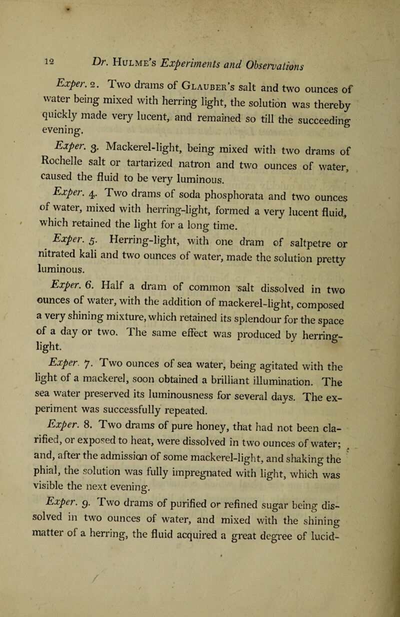 Exper. 2. Two drams of Glauber’s salt and two ounces of water being mixed with herring light, the solution was thereby quickly made very lucent, and remained so till the succeeding evening, Exper. 3. Mackerel-light, being mixed with two drams of Rochelle salt or tartarized natron and two ounces of water, caused the fluid to be very luminous. Exper. 4,. Two drams of soda phosphorata and two ounces of water, mixed with herring-light, formed a very lucent fluid, which retained the light for a long time. Exper. 5. Herring-light, with one dram of saltpetre or nitrated kali and two ounces of water, made the solution pretty luminous. Exper. 6. Half a dram of common salt dissolved in two ounces of water, with the addition of mackerel-light, composed a very shining mixture, which retained its splendour for the space of a day or two. The same effect was produced by herring- light. Exper. 7. Two ounces of sea water, being agitated with the light of a mackerel, soon obtained a brilliant illumination. The sea water preserved its luminousness for several days. The ex¬ periment was successfully repeated. Exper. 8. Two drams of pure honey, that had not been cla¬ rified or exposed to heat, were dissolved in two ounces of water* &nd, alter the admission of some mackerel-light, and shaking the phial, the solution was fully impregnated with light, which was visible the next evening. Exper. g. Two drams of purified or refined sugar being dis¬ solved in two ounces of water, and mixed with the shining matter of a herring, the fluid acquired a great degree of lucid- /