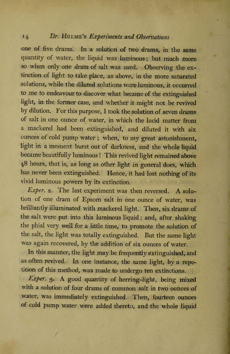 one of five drams. In a solution of two drams, in the same quantity of water, the liquid was luminous; but much more so when only one dram of salt was used. Observing the ex¬ tinction of light to take place, as above, in the more saturated solutions, while the diluted solutions were luminous, it occurred to me to endeavour to discover what became of the extinguished light, in the former case, and whether it might not be revived by dilution. For this purpose, I took the solution of seven drams of salt in one ounce of water, in which the lucid matter from a mackerel had been extinguished, and diluted it with six ✓ ounces of cold pump water ; when, to my great astonishment, light in a moment burst out of darkness, and the whole liquid became beautifully luminous ! This revived light remained above 48 hours, that is, as long as other light in general does, which has never been extinguished. Hence, it had lost nothing of its vivid luminous powers by its extinction. Exper. 2. The last experiment was then reversed. A solu¬ tion of one dram of Epsom salt in one ounce of water, was brilliantly illuminated with mackerel light. Then, six drams of the salt were put into this luminous liquid; and, after shaking the phial very well for a little time, to promote the solution of the salt, the light was totally extinguished. But the same light was again recovered, by the addition of six ounces of water. In this manner, the light may be frequently extinguished, and as often revived. In one instance, the same light, by a repe¬ tition of this method, was made to undergo ten extinctions. Exper. 3. A good quantity of herring-light, being mixed with a solution of four drams of common salt in two ounces of water, was immediately extinguished. Then, fourteen ounces of cold pump water were added thereto, and the whole liquid