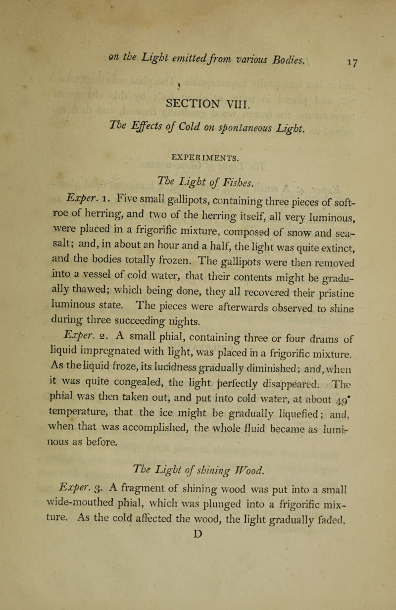 17 SECTION VIII. ' J * ■ ' 1 V ’ . The Effects of Cold on spontaneous Light. EXPERIMENTS. The Light of Fishes. Expei. 1. f ive small gallipots, containing three pieces of soft- roe of herring, and two of the herring itself, all very luminous, were placed in a frigorific mixture, composed of snow and sea- salt, and, in about an hour and a half, the light was quite extinct, and the bodies totally frozen. The gallipots were then removed into a vessel of cold water, that their contents might be gradu¬ ally thawed, which being done, they all recovered their pristine luminous state. The pieces were afterwards observed to shine during three succeeding nights. Exper. 2. A small phial, containing three or four drams of liquid impregnated with light, was placed in a frigorific mixture. As the liquid froze, its lucidness gradually diminished; and, when it was quite congealed, the light perfectly disappeared. The phial was then taken out, and put into cold water, at about 49* temperature, that the ice might be gradually liquefied; and, when that was accomplished, the whole fluid became as lumi¬ nous as before. \ The Light of shining Wood. Exper. 3. A fragment of shining wood was put into a small wide-mouthed phial, which was plunged into a frigorific mix¬ ture. As the cold affected the wood, the light gradually faded. D