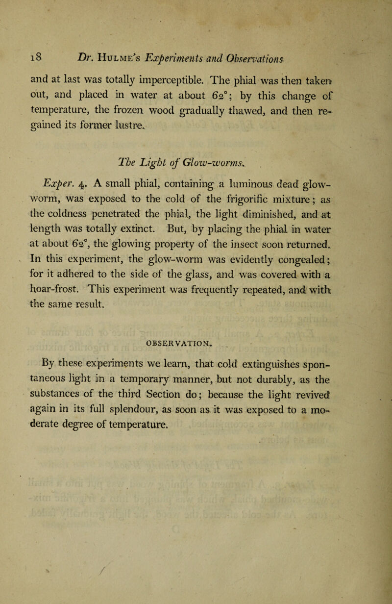 and at last was totally imperceptible. The phial was then taken out, and placed in water at about 62°; by this change of temperature, the frozen wood gradually thawed, and then re¬ gained its former lustre. The Light of Glow-worms... Exper. 4. A small phial, containing a luminous dead glow¬ worm, was exposed to the cold of the frigorific mixture; as the coldness penetrated the phial, the light diminished, and at length was totally extinct. But, by placing the phial in water at about 62°, the glowing property of the insect soon returned. In this experiment, the glow-worm was evidently congealed; for it adhered to the side of the glass, and was covered with a hoar-frost. This experiment was frequently repeated, and with the same result. OBSERVATION. By these experiments we learn, that cold extinguishes spon¬ taneous light in a temporary manner, but not durably, as the substances of the third Section do; because the light revived again in its full splendour, as soon as it was exposed to a mo¬ derate degree of temperature.