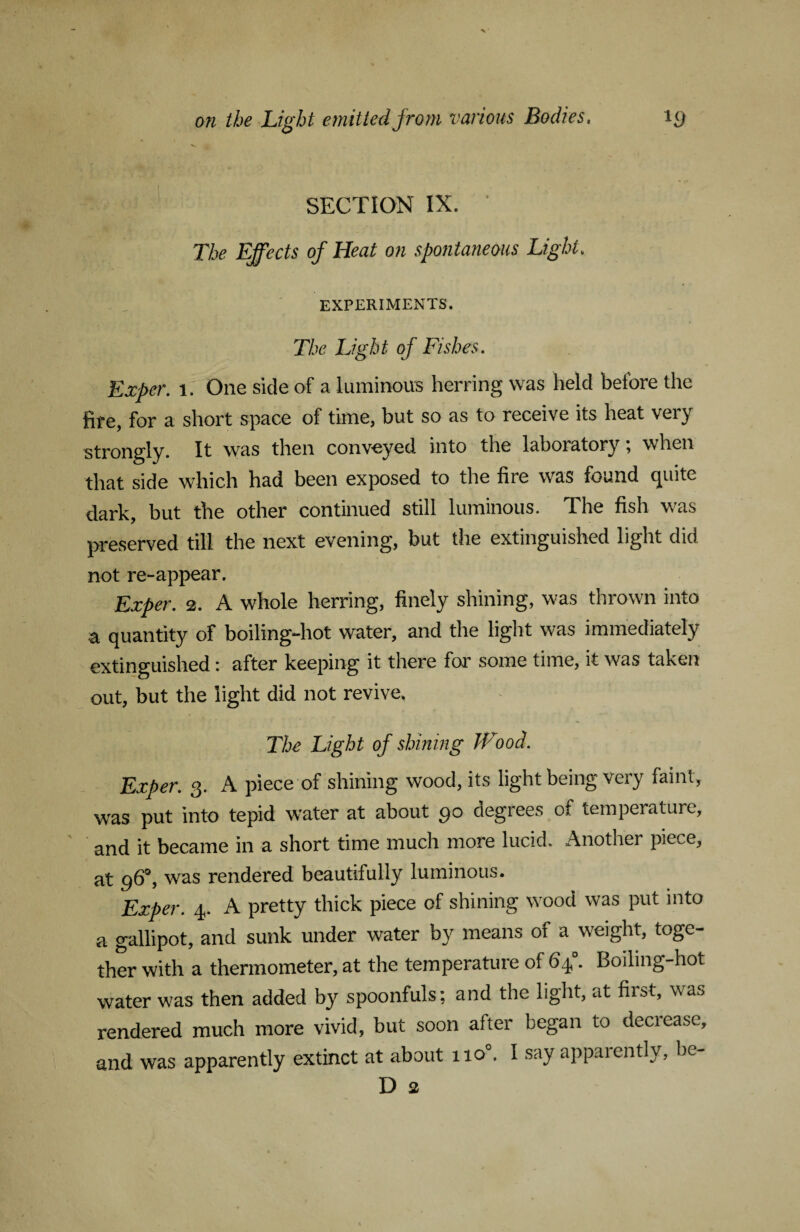 SECTION IX. ’ The Effects of Heat on spontaneous Light. EXPERIMENTS. The Light of Fishes. Exper. 1. One side of a luminous herring was held before the fire, for a short space of time, but so as to receive its heat very strongly. It was then conveyed into the laboiatory, when that side which had been exposed to the fire was found quite dark, but the other continued still luminous. The fish was preserved till the next evening, but the extinguished light did not re-appear. Exper. 2. A whole herring, finely shining, was thrown into a quantity of boiling-hot water, and the light was immediately extinguished: after keeping it there for some time, it was taken out, but the light did not revive. The Light of shining Wood. Exper. 3. A piece of shining wood, its light being very faint, was put into tepid water at about 90 degrees of temperature, and it became in a short time much more lucid. Another piece, at 96°, was rendered beautifully luminous. Exper. 4. A pretty thick piece of shining wood was put into a gallipot, and sunk under water by means of a weight, toge¬ ther with a thermometer, at the temperature of 64°. Boiling-hot water was then added by spoonfuls; and the light, at fiist, was rendered much more vivid, but soon after began to decrease, and was apparently extinct at about 1 io°. I say apparently, be- D 2