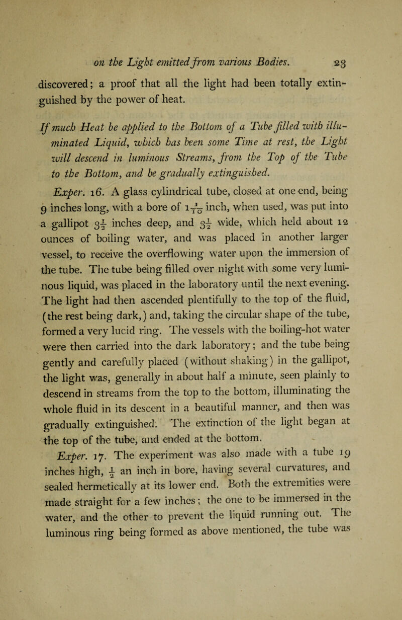 discovered; a proof that all the light had been totally extin¬ guished by the power of heat. If much Heat be applied to the Bottom of a Tube filled with illu¬ minated Liquid, which has been some Time at rest, the Light zvill descend in luminous Streams, from the Top oj the Tube to the Bottom, and be gradually extinguished. Exper. 16. A glass cylindrical tube, closed at one end* being 9 inches long, with a bore of ly1^ inch, when used, was put into a gallipot 3y inches deep, and wide, which held about 12 ounces of boiling water, and was placed in another larger vessel, to receive the overflowing water upon the immersion of the tube. The tube being filled over night with some very lumi¬ nous liquid, was placed in the laboratory until the next evening. The light had then ascended plentifully to the top of the fluid, (the rest being dark,) and, taking the circular shape of the tube, formed a very lucid ring. The vessels with the boiling-hot water were then carried into the dark laboratory; and the tube being gently and carefully placed (without shaking) in the gallipot, the light was, generally in about half a minute, seen plainly to descend in streams from the top to the bottom, illuminating the whole fluid in its descent in a beautiful manner, and then was gradually extinguished. The extinction of the light began at the top of the tube, and ended at the bottom. Exper. 17. The experiment was also made with a tube 19 inches high, \ an inch in bore, having several curvatures, and sealed hermetically at its lower end. Both the extremities were made straight for a few inches; the one to be immersed in the water, and the other to prevent the liquid running out. The luminous ring being formed as above mentioned, the tube w as