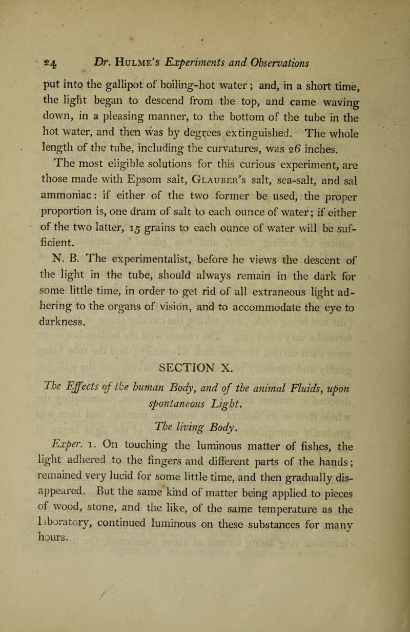 put into the gallipot of boiling-hot water ; and, in a short time, the light began to descend from the top, and came waving down, in a pleasing manner, to the bottom of the tube in the hot water, and then was by degrees extinguished. The whole length of the tube, including the curvatures, was 26 inches. The most eligible solutions for this curious experiment, are those made with Epsom salt, Glauber's salt, sea-salt, and sal ammoniac: if either of the two former be used, the proper proportion is, one dram of salt to each ounce of water; if either of the two latter, 15 grains to each ounce of water will be suf¬ ficient. N. B. The experimentalist, before he views the descent of the light in the tube, should always remain in the dark for some little time, in order to get rid of all extraneous light ad¬ hering to the organs of vision, and to accommodate the eye to darkness. SECTION X. The Effects of the human Body, and of the annual Fluids, upon spontaneous Light, The living Body, Exper. 1. On touching the luminous matter of fishes, the light adhered to the fingers and different parts of the hands; remained very lucid for some little time, and then gradually dis¬ appeared. But the same kind of matter being applied to pieces °f wood, stone, and the like, of the same temperature as the laboratory, continued luminous on these substances for many hours. /