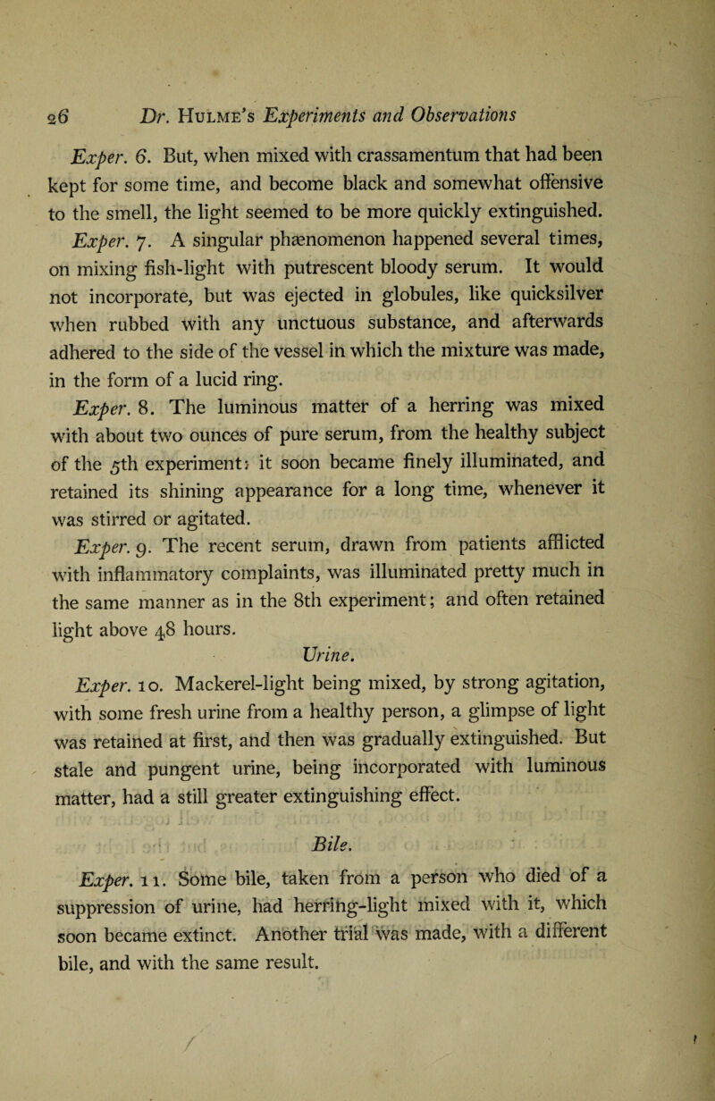 Exper. 6. But, when mixed with crassamentum that had been kept for some time, and become black and somewhat offensive to the smell, the light seemed to be more quickly extinguished. Exper. 7. A singular phenomenon happened several times, on mixing fish-light with putrescent bloody serum. It would not incorporate, but was ejected in globules, like quicksilver when rubbed with any unctuous substance, and afterwards adhered to the side of the vessel in which the mixture was made, in the form of a lucid ring. Exper. 8. The luminous matter of a herring was mixed with about two ounces of pure serum, from the healthy subject of the 5th experiment:- it soon became finely illuminated, and retained its shining appearance for a long time, whenever it was stirred or agitated. Exper. g. The recent serum, drawn from patients afflicted with inflammatory complaints, was illuminated pretty much in the same manner as in the 8th experiment; and often retained light above 4,8 hours. Urine. Exper. 10. Mackerel-light being mixed, by strong agitation, with some fresh urine from a healthy person, a glimpse of light was retained at first, and then was gradually extinguished. But stale and pungent urine, being incorporated with luminous matter, had a still greater extinguishing effect. f • • * I ~ 'V • : I'll ' \ v-' . ' • J j J • - , * 5 ••• * Bile. Exper. 11. Some bile, taken from a person who died of a suppression of urine, had herring-light mixed with it, which soon became extinct. Another trial was made, with a different bile, and with the same result.