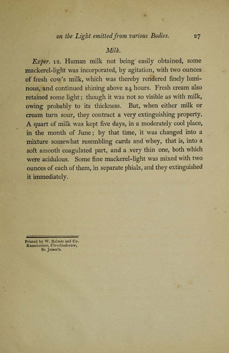 Milk. Exper. 12. Human milk not being easily obtained, some mackerel-light was incorporated, by agitation, with two ounces of fresh cow's milk, which was thereby rendered finely lumi¬ nous, and continued shining above 24 hours. Fresh cream also retained some light; though it was not so visible as with milk, owing probably to its thickness. But, when either milk or cream turn sour, they contract a very extinguishing property. A quart of milk was kept five days, in a moderately cool place, in the month of June; by that time, it was changed into a mixture somewhat resembling curds and whey, that is, into a soft smooth coagulated part, and a very thin one, both which were acidulous. Some fine mackerel-light was mixed with two ounces of each of them, in separate phials, and they extinguished it immediately. Printed by W. Bulmer and Co, Russel-court, Cleveland-row, Sts James’s.