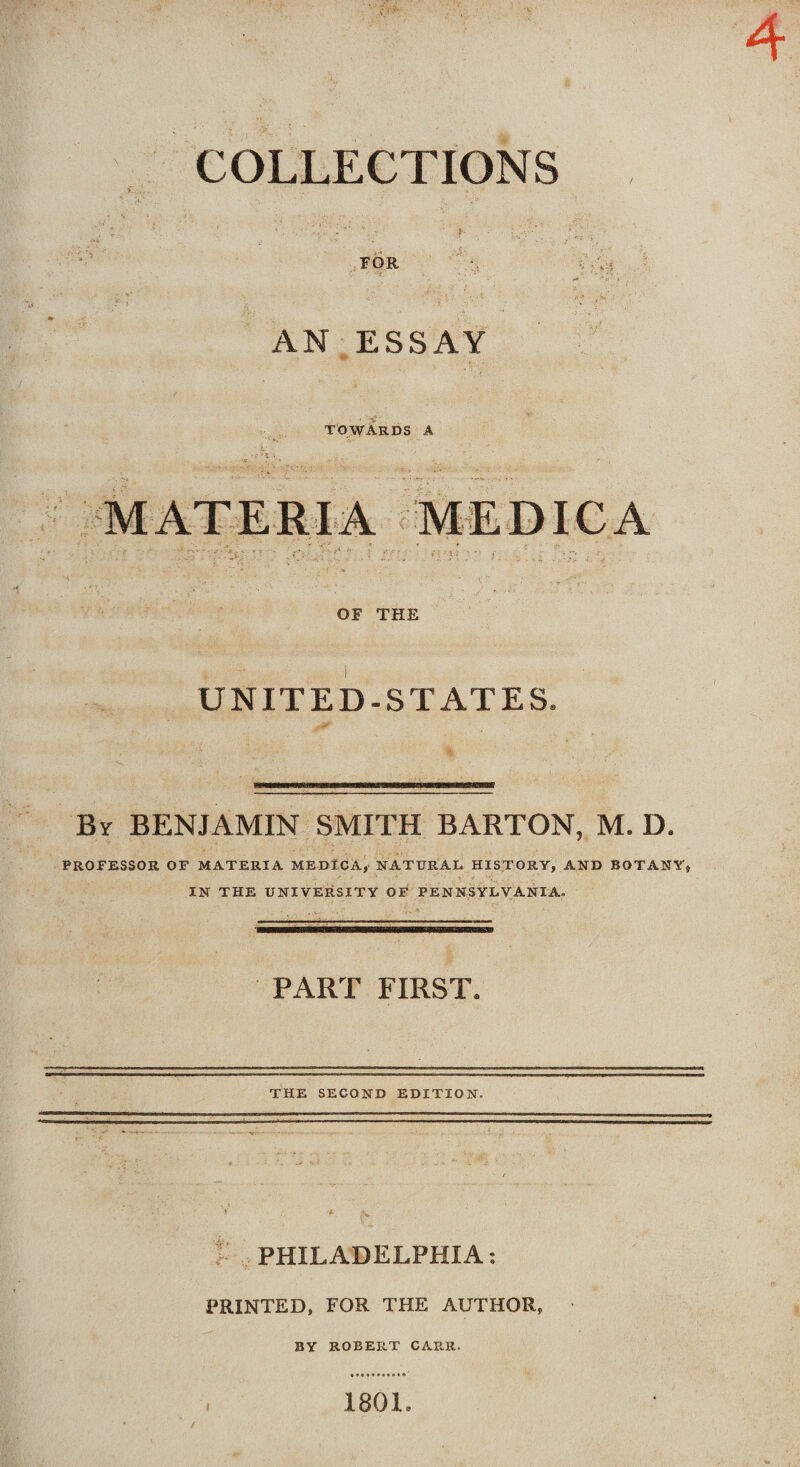 COLLECTIONS FOR AN ESSAY towards a MATERIA MEDICA OF THE UNITED-STATES. By BENJAMIN SMITH BARTON, M. D. PROFESSOR OF MATERIA MEDICA, NATURAL HISTORY, AND BOTANY, IN THE UNIVERSITY OF PENNSYLVANIA. PART FIRST. THE SECOND EDITION. V t- v PHILADELPHIA: PRINTED, FOR THE AUTHOR, BY ROBERT CARR. 1801