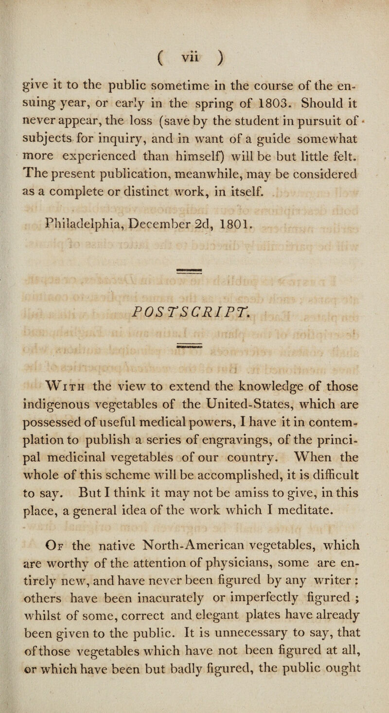 give it to the public sometime in the course of the en¬ suing year, or early in the spring of 1803. Should it never appear, the loss (save by the student in pursuit of * subjects for inquiry, and in want of a guide somewhat more experienced than himself) will be but little felt. The present publication, meanwhile, may be considered as a complete or distinct work, in itself. Philadelphia, December 2d, 1801. POSTSCRIPT. t With the view to extend the knowledge of those indigenous vegetables of the United-States, which are possessed of useful medical powers, I have it in contem¬ plation to publish a series of engravings, of the princi¬ pal medicinal vegetables of our country. When the whole of this scheme will be accomplished, it is difficult to say. But I think it may not be amiss to give, in this place, a general idea of the work which I meditate. Of the native North-American vegetables, which are worthy of the attention of physicians, some are en¬ tirely new, and have never been figured by any writer : others have been inacurately or imperfectly figured ; whilst of some, correct and elegant plates have already been given to the public. It is unnecessary to say, that of those vegetables which have not been figured at all, or which have been but badly figured, the public ought