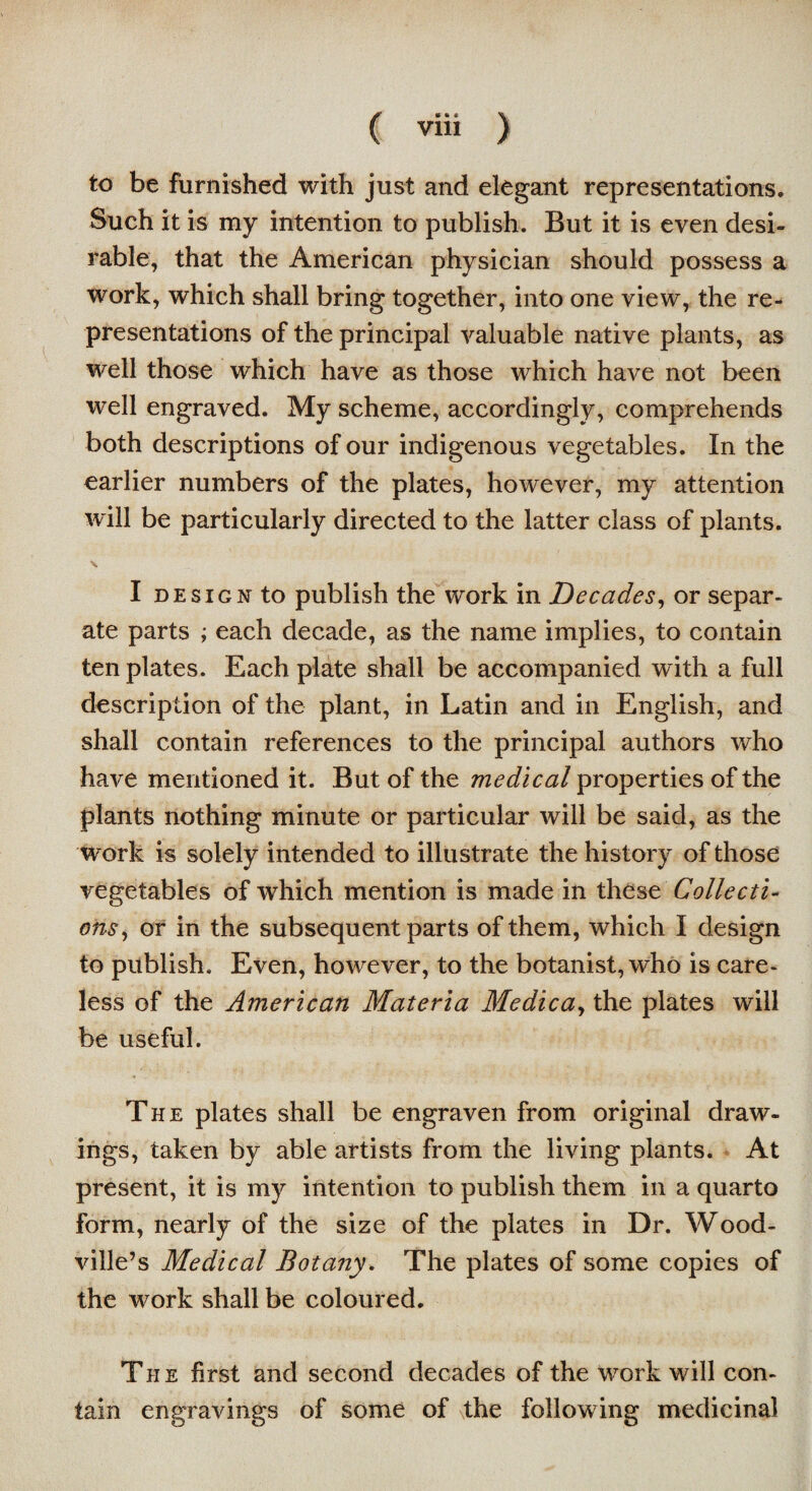 to be furnished with just and elegant representations. Such it is my intention to publish. But it is even desi¬ rable, that the American physician should possess a work, which shall bring together, into one view, the re¬ presentations of the principal valuable native plants, as well those which have as those which have not been well engraved. My scheme, accordingly, comprehends both descriptions of our indigenous vegetables. In the earlier numbers of the plates, however, my attention will be particularly directed to the latter class of plants. \ I design to publish the work in Decades, or separ¬ ate parts ; each decade, as the name implies, to contain ten plates. Each plate shall be accompanied with a full description of the plant, in Latin and in English, and shall contain references to the principal authors who have mentioned it. But of the medical properties of the plants nothing minute or particular will be said, as the work is solely intended to illustrate the history of those vegetables of which mention is made in these Collecti¬ ons, or in the subsequent parts of them, which I design to publish. Even, however, to the botanist, who is care¬ less of the American Materia Medica, the plates will be useful. The plates shall be engraven from original draw¬ ings, taken by able artists from the living plants. At present, it is my intention to publish them in a quarto form, nearly of the size of the plates in Dr. Wood- ville’s Medical Botany. The plates of some copies of the work shall be coloured. The first and second decades of the work will con¬ tain engravings of some of the following medicinal