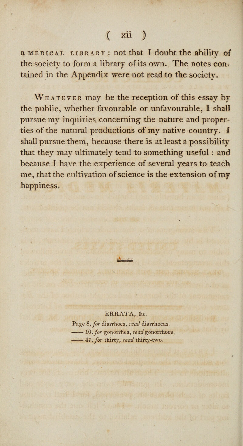 a medical library: not that I doubt the ability of the society to form a library of its own. The notes con¬ tained in the Appendix were not read to the society. Whatever may be the reception of this essay by the public, whether favourable or unfavourable, I shall pursue my inquiries concerning the nature and proper¬ ties of the natural productions of my native country. I shall pursue them, because there is at least a possibility that they may ultimately tend to something useful: and because I have the experience of several years to teach me, that the cultivation of science is the extension of my happiness. i ERRATA, &e. Page &,for diarrhoes, read diarrhoeas. -10,for gonorrhea, read gonorrhoea, —— 477, for thirty, read thirty-two.