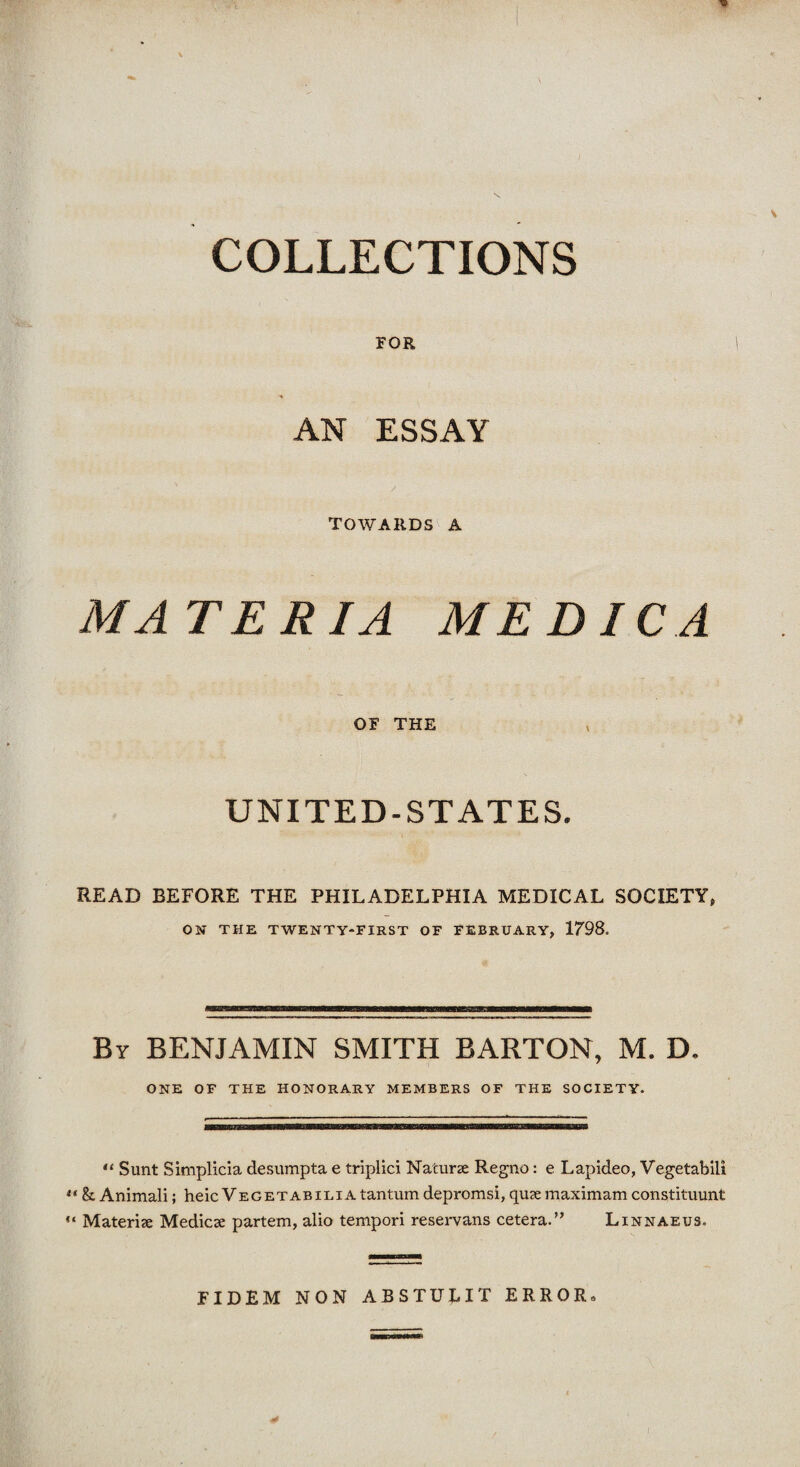 COLLECTIONS FOR AN ESSAY TOWARDS A MATERIA ME DIC A OF THE UNITED-STATES. READ BEFORE THE PHILADELPHIA MEDICAL SOCIETY, ON THE TWENTY-FIRST OF FEBRUARY, 1798. By BENJAMIN SMITH BARTON, M. D. ONE OF THE HONORARY MEMBERS OF THE SOCIETY. “ Sunt Simplicla desumpta e triplici Naturae Regno: e Lapideo, Vegetabili u h Animali; heic Veget abilia tantum depromsi, quae maximam constituunt “ Materiae Medicae partem, alio tempori reservans cetera.” Linnaeus. FIDEM NON ABSTULIT ERROR,