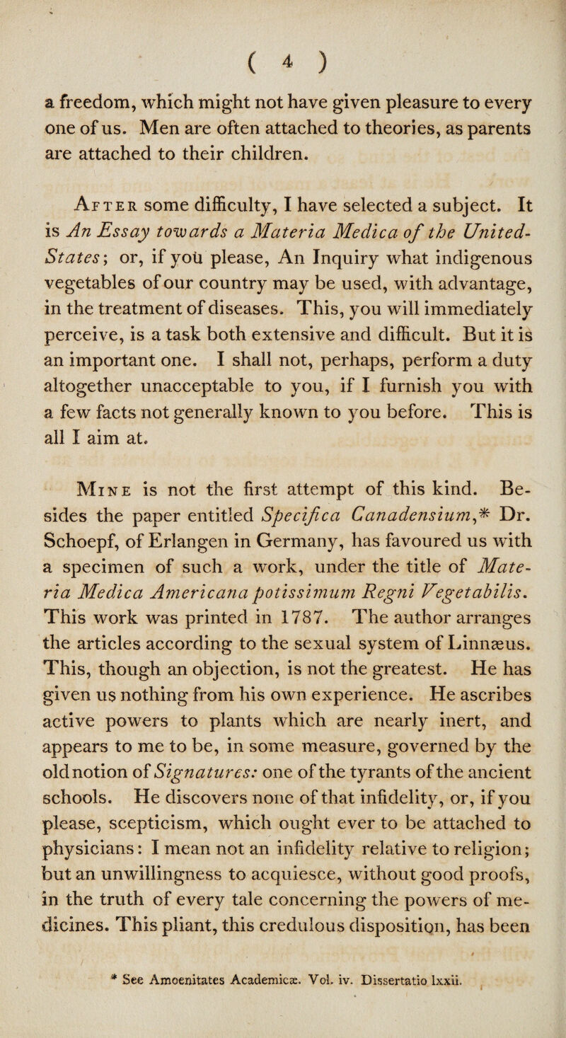 a freedom, which might not have given pleasure to every one of us. Men are often attached to theories, as parents are attached to their children. After some difficulty, I have selected a subject. It is An Essay towards a Materia Medica of the United- States ; or, if you please, An Inquiry what indigenous vegetables of our country may be used, with advantage, in the treatment of diseases. This, you will immediately perceive, is a task both extensive and difficult. But it is an important one. I shall not, perhaps, perform a duty altogether unacceptable to you, if I furnish you with a few facts not generally known to you before. This is all I aim at. Mine is not the first attempt of this kind. Be¬ sides the paper entitled Specif ca Canadensiumf Dr. Schoepf, of Erlangen in Germany, has favoured us with a specimen of such a work, under the title of Mate¬ ria Medica Americana potissimum Regni Vegetabilis. This work was printed in 1787. The author arranges the articles according to the sexual system of Linnaeus. This, though an objection, is not the greatest. He has given us nothing from his own experience. He ascribes active powers to plants which are nearly inert, and appears to me to be, in some measure, governed by the old notion of Signatures: one of the tyrants of the ancient schools. He discovers none of that infidelity, or, if you please, scepticism, which ought ever to be attached to physicians: I mean not an infidelity relative to religion; but an unwillingness to acquiesce, without good proofs, in the truth of every tale concerning the powers of me¬ dicines. This pliant, this credulous disposition, has been i / * See Amoenitates Academics. VoL iv. Dissertatio lxxii.
