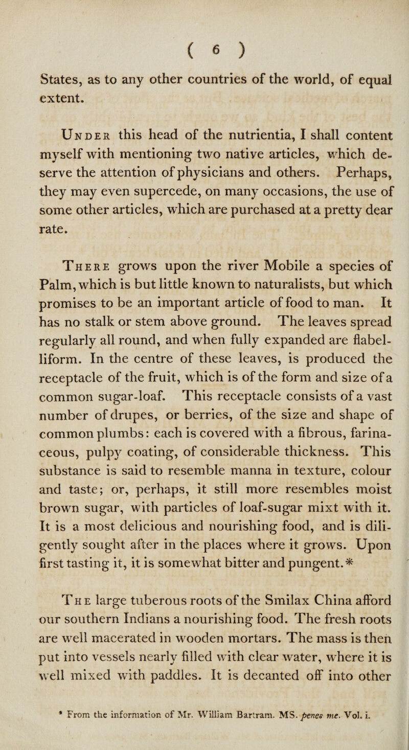 States, as to any other countries of the world, of equal extent. Under this head of the nutrientia, I shall content myself with mentioning two native articles, which de¬ serve the attention of physicians and others. Perhaps, they may even supercede, on many occasions, the use of some other articles, which are purchased at a pretty dear rate. There grows upon the river Mobile a species of Palm, which is but little known to naturalists, but which promises to be an important article of food to man. It has no stalk or stem above ground. The leaves spread regularly all round, and when fully expanded are flabel- liform. In the centre of these leaves, is produced the receptacle of the fruit, which is of the form and size of a common sugar-loaf. This receptacle consists of a vast number of drupes, or berries, of the size and shape of common plumbs: each is covered with a fibrous, farina¬ ceous, pulpy coating, of considerable thickness. This substance is said to resemble manna in texture, colour and taste; or, perhaps, it still more resembles moist brown sugar, with particles of loaf-sugar mixt with it. It is a most delicious and nourishing food, and is dili¬ gently sought after in the places where it grows. Upon first tasting it, it is somewhat bitter and pungent.* The large tuberous roots of the Smilax China afford our southern Indians a nourishing food. The fresh roots are well macerated in wooden mortars. The mass is then put into vessels nearly filled with clear water, where it is well mixed with paddles. It is decanted off into other