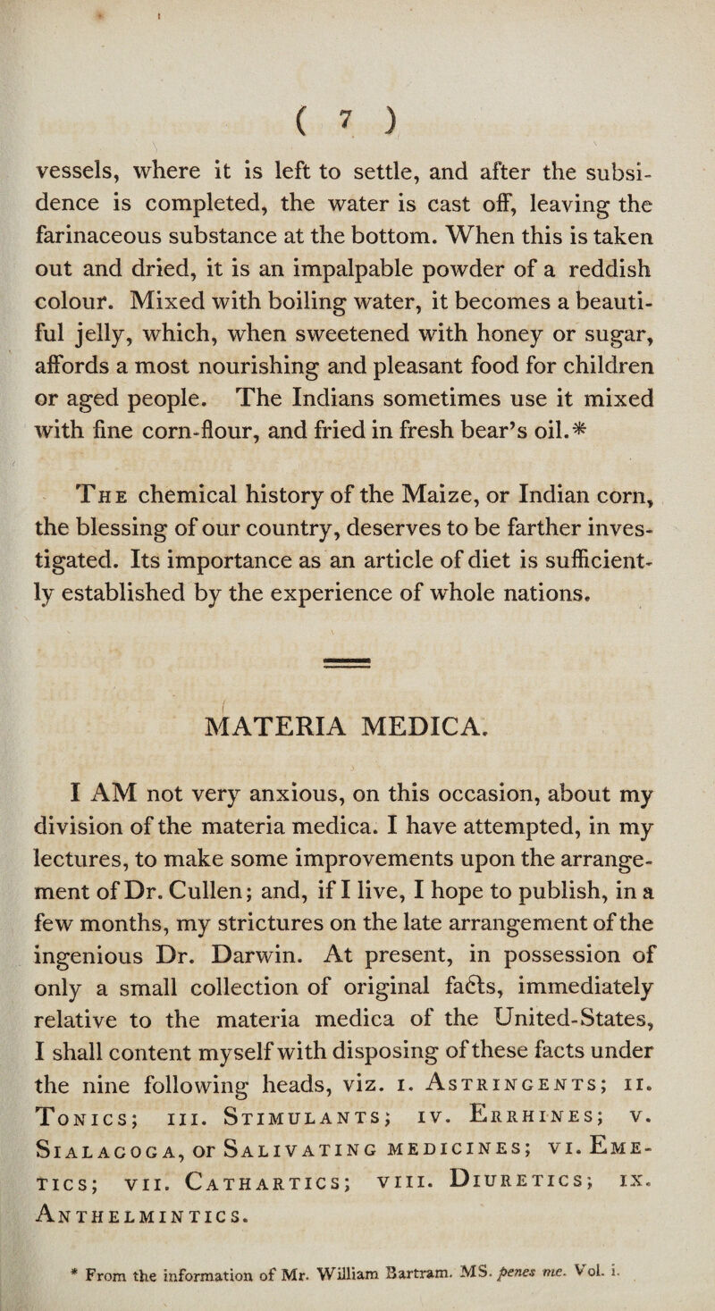 > vessels, where it is left to settle, and after the subsi¬ dence is completed, the water is cast olf, leaving the farinaceous substance at the bottom. When this is taken out and dried, it is an impalpable powder of a reddish colour. Mixed with boiling water, it becomes a beauti¬ ful jelly, which, when sweetened with honey or sugar, affords a most nourishing and pleasant food for children or aged people. The Indians sometimes use it mixed with fine corn-flour, and fried in fresh bear’s oil.'^ The chemical history of the Maize, or Indian corn, the blessing of our country, deserves to be farther inves¬ tigated. Its importance as an article of diet is sufficient¬ ly established by the experience of whole nations. MATERIA MEDICA. I AM not very anxious, on this occasion, about my division of the materia medica. I have attempted, in my lectures, to make some improvements upon the arrange¬ ment of Dr. Cullen; and, if I live, I hope to publish, in a few months, my strictures on the late arrangement of the ingenious Dr. Darwin. At present, in possession of only a small collection of original fadls, immediately relative to the materia medica of the United-States, I shall content myself with disposing of these facts under the nine following heads, viz. i. Astringents; ii» Tonics; iii. Stimulants; iv. Errhines; v. SlAL AGOG A, Or SaLIV ATING MEDICINES; VI.EmE- tics; vii. Cathartics; viii. Diuretics; ix. Anthelmintics.