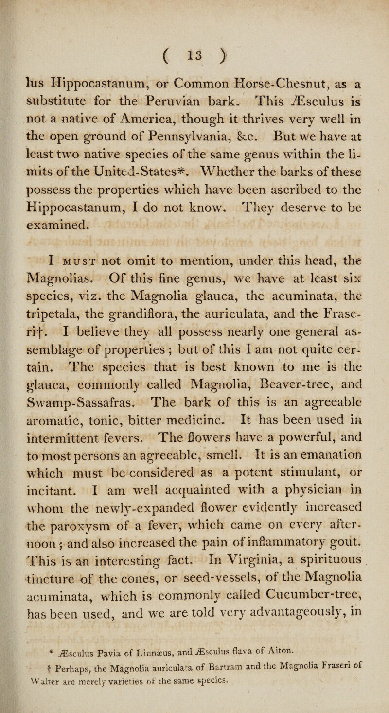 lus Hippocastanum, or Common Horse-Chesnut, as a substitute for the Peruvian bark. This dEsculus is not a native of America, though it thrives very well in the open ground of Pennsylvania, &c. But we have at least two native species of the same genus within the li¬ mits of the United-States*. Whether the barks of these possess the properties which have been ascribed to the Hippocastanum, I do not know. They deserve to be examined. I must not omit to mention, under this head, the Magnolias. Of this fine genus, we have at least six species, viz. the Magnolia glauca, the acuminata, the tripetala, the grandifiora, the auriculata, and the Prase - rip. I believe they all possess nearly one general as¬ semblage of properties ; but of this I am not quite cer¬ tain. The species that is best known to me is the glauca, commonly called Magnolia, Beaver-tree, and Swamp-Sassafras. The bark of this is an agreeable aromatic, tonic, bitter medicine. It has been used in intermittent fevers. The flowers have a powerful, and to most persons an agreeable, smell. It is an emanation which must be considered as a potent stimulant, or incitant. I am well acquainted with a physician in whom the newly-expanded flower evidently increased the paroxysm of a fever, which came on every after¬ noon 5 and also increased the pain of inflammatory gout. This is an interesting fact. In Virginia, a spirituous tincture of the cones, or seed-vessels, ol the Magnolia acuminata, which is commonly called Cucumber-tree, has been used, and we are told very advantageously, in * iEsculus Pavia of Linnaeus, and jEsculus fiava of Aiton. f Perhaps, the Magnolia auriculata of Bartram and the Magnolia fraseri of Walter are merely varieties of the same species.