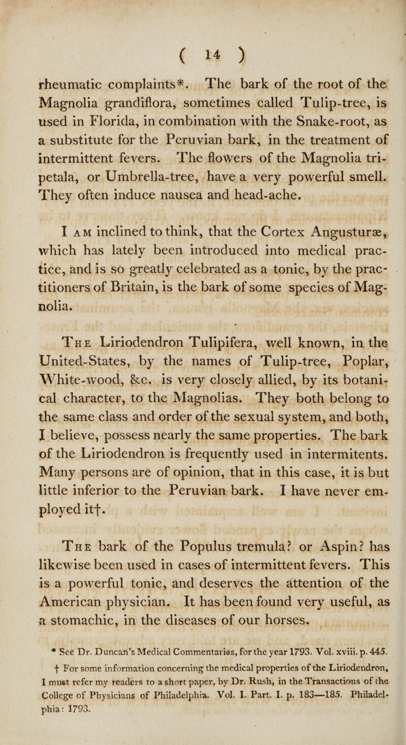 rheumatic complaints*. The bark of the root of thb Magnolia grandiflora, sometimes called Tulip-tree, is used in Florida, in combination with the Snake-root, as a substitute for the Peruvian bark, in the treatment of intermittent fevers. The flowers of the Magnolia tri- petala, or Umbrella-tree, have a very powerful smell. They often induce nausea and head-ache. I am inclined to think, that the Cortex Angusturas, which has lately been introduced into medical prac¬ tice, and is so greatly celebrated as a tonic, by the prac¬ titioners of Britain, is the bark of some species of Mag¬ nolia. * The Liriodendron Tulipifera, well known, in the United-States, by the names of Tulip-tree, Poplar, White-wood, &c. is very closely allied, by its botani¬ cal character, to the Magnolias. They both belong to the same class and order of the sexual system, and both, I believe, possess nearly the same properties. The bark of the Liriodendron is frequently used in intermitents. Many persons are of opinion, that in this case, it is but little inferior to the Peruvian bark. I have never em¬ ployed itf. The bark of the Populus tremula? or Aspin? has likewise been used in cases of intermittent fevers. This is a powerful tonic, and deserves the attention of the American physician. It has been found very useful, as a stomachic, in the diseases of our horses. * See Dr. Duncan’s Medical Commentaries, for the year 1793. Vol. xviii. p. 445. f For some information concerning the medical properties of the Liriodendron, I must refer my readers to a short paper, by Dr. Rush, in the Transactions of the College of Physicians of Philadelphia. Vol. I. Part. I. p. 183—185. Philadel¬ phia: 1793.