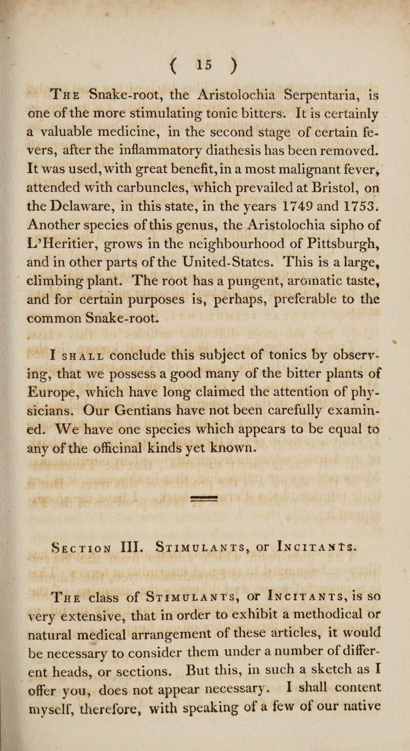 The Snake-root, the Aristolochia Serpentaria, is one of the more stimulating tonic bitters. It is certainly a valuable medicine, in the second stage of certain fe¬ vers, after the inflammatory diathesis has been removed. It was used, with great benefit, in a most malignant fever* attended with carbuncles, which prevailed at Bristol, on the Delaware, in this state, in the years 1749 and 1753; Another species of this genus, the Aristolochia sipho of L’Heritier, grows in the neighbourhood of Pittsburgh, and in other parts of the United-States. This is a large, climbing plant. The root has a pungent, aromatic taste, > V and for certain purposes is, perhaps, preferable to the common Snake-root. I shall conclude this subject of tonics by observ¬ ing, that we possess a good many of the bitter plants of Europe, which have long claimed the attention of phy¬ sicians. Our Gentians have not been carefully examin¬ ed. We have one species which appears to be equal to any of the officinal kinds yet known. Section III. Stimulants, or Incitants. ”) The class of Stimulants, or Incitants, is so very extensive, that in order to exhibit a methodical or natural medical arrangement of these articles, it would be necessary to consider them under a number of differ¬ ent heads, or sections. But this, in such a sketch as I offer you, does not appear necessary. I shall content myself, therefore, with speaking of a few of our native