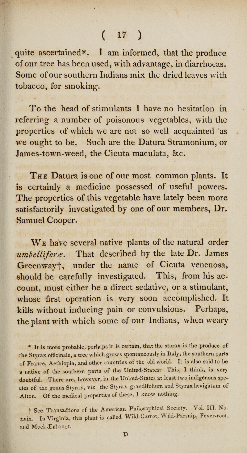 quite ascertained*. I am informed, that the produce of our tree has been used, with advantage, in diarrhoeas. Some of our southern Indians mix the dried leaves with tobacco, for smoking. To the head of stimulants I have no hesitation in referring a number of poisonous vegetables, with the properties of which we are not so well acquainted as we ought to be. Such are the Datura Stramonium, or James-town-weed, the Cicuta maculata, &c. The Datura is one of our most common plants. It is certainly a medicine possessed of useful powers. The properties of this vegetable have lately been more satisfactorily investigated by one of our members, Dr. Samuel Cooper. We have several native plants of the natural order umbelliferce. That described by the late Dr. James Greenwayf, under the name of Cicuta venenosa, should be carefully investigated. This, from his ac¬ count, must either be a direct sedative, or a stimulant, whose first operation is very soon accomplished. It kills without inducing pain or convulsions. Perhaps, the plant with which some of our Indians, when weary * It is more probable, perhaps it is certain, that the storax is the produce of the Styrax officinale, a tree which grows spontaneously in Italy, the southern parts of France, Aethiopia, and other countries of the old world. It is also said to be a native of the southern parts of the United-States. This, I think, is very doubtful. There are, however, in the Un'.ced-States at least two indigenous spe¬ cies of the genus Styrax, viz. the Styrax grandifolium and Styrax lsevigatum Oa Aiton. Of the medical properties of these, I know nothing. f See Transactions of the American Philosophical Society. Vol. III. No. ?xix. In Virginia, this plant is called Wild-Carrot, Wild-Parsnip, Fever-root, and Mock-Eel-|'oot. D