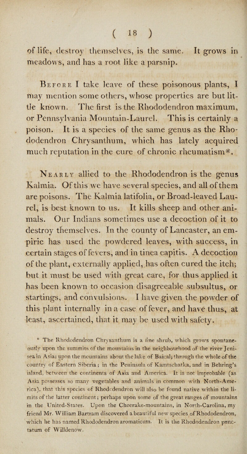 of life, destroy themselves, is the same. It grows in meadows, and has a root like a parsnip. Before I take leave of these poisonous plants, I may mention some others, whose properties are but lit¬ tle known. The first is the Rhododendron maximum, or Pennsylvania Mountain-Laurel. This is certainly a poison. It is a species of the same genus as the Rho¬ dodendron Chrysanthum, which has lately acquired much reputation in the cure of chronic rheumatism*. Nearly allied to the Rhododendron is the genus Kalmia. Of this we have several species, and all of them are poisons. The Kalmia latifolia, or Broad-leaved Lau¬ rel, is best known to us. It kills sheep and other ani¬ mals. Our Indians sometimes use a decoction of it to destroy themselves. In the county of Lancaster, an em¬ piric has used the powdered leaves, with success, in certain stages of fevers, and in tinea capitis. A decoction of the plant, externally applied, has often cured the itch; but it must be used with great care, for thus applied it has been known to occasion disagreeable subsultus, or startings, ancl convulsions. I have given the powder of this plant internally in a case of fever, and have thus, at least, ascertained, that it may be used with safety. * The Rhododendron Chrysanthum is a fine shrub, which grows spontane¬ ously upon the summits of the mountains in the neighbourhood of the river Jeni- seain Asia; upon the mountains about the lake of Baical; through the whole of the country of Eastern Siberia ; in the Peninsula of Kamtschatka, and in Behring’s island, between the continents of Asia and America. It is not improbable (as Asia possesses so many vegetables and animals in common with North-Ame- rica), that this species of Rhodcdendron will also be found native within the li¬ mits of the latter continent; perhaps upon some of the great ranges of mountains in the United-States. Upon the Cheerake-mountains, in North-Carolina, my friend Mr. William Bartram discovered a beautiful new species of Rhododendron, which he has named Rhododendron aromaticum. It is the Rhododendron punc,- tatum of Wilkie now.
