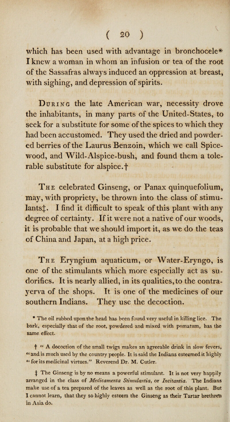 which has been used with advantage in bronchocele* I knew a woman in whom an infusion or tea of the root of the Sassafras always induced an oppression at breast, with sighing, and depression of spirits. D uring the late American war, necessity drove the inhabitants, in many parts of the United-States, to seek for a substitute for some of the spices to which they had been accustomed. They used the dried and powder¬ ed berries of the Laurus Benzoin, which we call Spice- wood, and Wild-Alspice-bush, and found them a tole¬ rable substitute for alspice.f The celebrated Ginseng, or Panax quinquefolium, may, with propriety, be thrown into the class of stimu¬ lants J. I find it difficult to speak of this plant with any degree of certainty. If it were not a native of our woods, it is probable that we should import it, as we do the teas of China and Japan, at a high price. The Eryngium aquaticum, or Water-Eryngo, is one of the stimulants which more especially act as su- dorifics. It is nearly allied, in its qualities, to the contra- yerva of the shops. It is one of the medicines of our southern Indians. They use the decoction. * The oil rubbed upon the head has been found very useful in killing lice. The bark, especially that of the root, powdered and mixed with pomatum, has the same effect. t “ A decoction of the small twigs makes an agreeable drink in slow fevers, “and is much used by the country people. It is said the Indians esteemed it highly “ forks medicinal virtues.” Reverend Dr. M. Cutler. ^ The Ginseng is by no means a powerful stimulant. It is not very happily arranged in the class of Medicamenta Stimulantia, or Incitantia. The Indians make use of a tea prepared of the leaves as well as the root of this plant. But I cannot learn, that they so highly esteem the Ginseng as their Tartar brethren in Asia do.