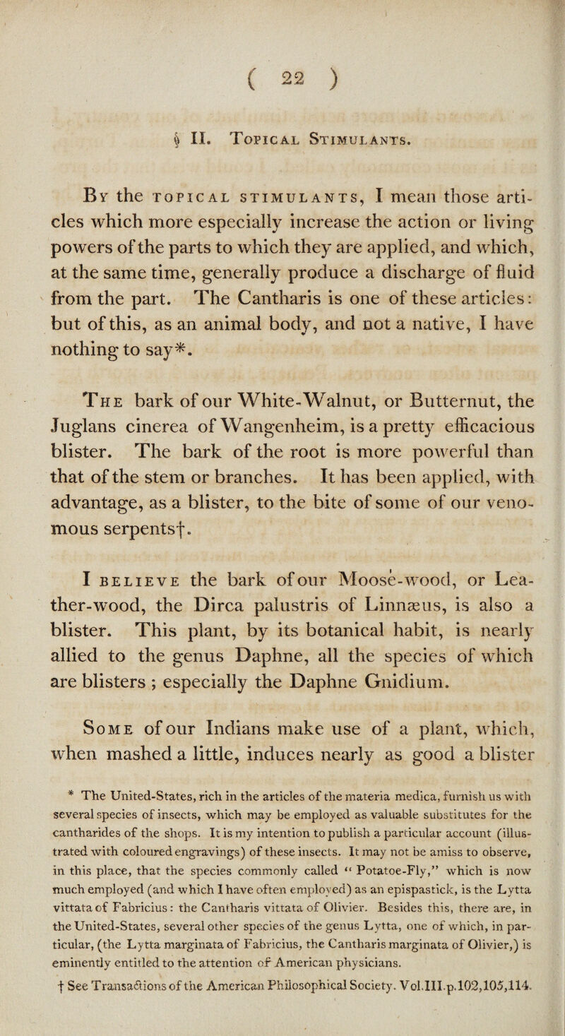 § II. Topical Stimulants. By the topical stimulants, I mean those arti¬ cles which more especially increase the action or living powers of the parts to which they are applied, and which, at the same time, generally produce a discharge of fluid from the part. The Cantharis is one of these articles: but of this, as an animal body, and not a native, I have nothing to say*. The bark of our White-Walnut, or Butternut, the Juglans cinerea of Wangenheim, is a pretty efficacious blister. The bark of the root is more powerful than that of the stem or branches. It has been applied, with advantage, as a blister, to the bite of some of our veno¬ mous serpentsf. I believe the bark of our Moose-wood, or Lea¬ ther-wood, the Dirca palustris of Linnaeus, is also a blister. This plant, by its botanical habit, is nearly allied to the genus Daphne, all the species of which are blisters ; especially the Daphne Gnidium. Some of our Indians make use of a plant, which, when mashed a little, induces nearly as good a blister * The United-States, rich in the articles of the materia medica, furnish us with several species of insects, which may be employed as valuable substitutes for the cantharides of the shops. It is my intention to publish a particular account (illus¬ trated with coloured engravings) of these insects. It may not be amiss to observe, in this place, that the species commonly called “ Potatoe-Fly,” which is now much employed (and which I have often employed) as an epispastick, is the Lytta vittataof Fabricius: the Cantharis vittataof Olivier. Besides this, there are, in the United-States, several other species of the genus Lytta, one of which, in par¬ ticular, (the Lytta marginataof Fabricius, the Cantharis marginata of Olivier,) is eminently entitled to the attention of American physicians. | See Transactions of the American Philosophical Society. Vol.III.p.102,105,114.