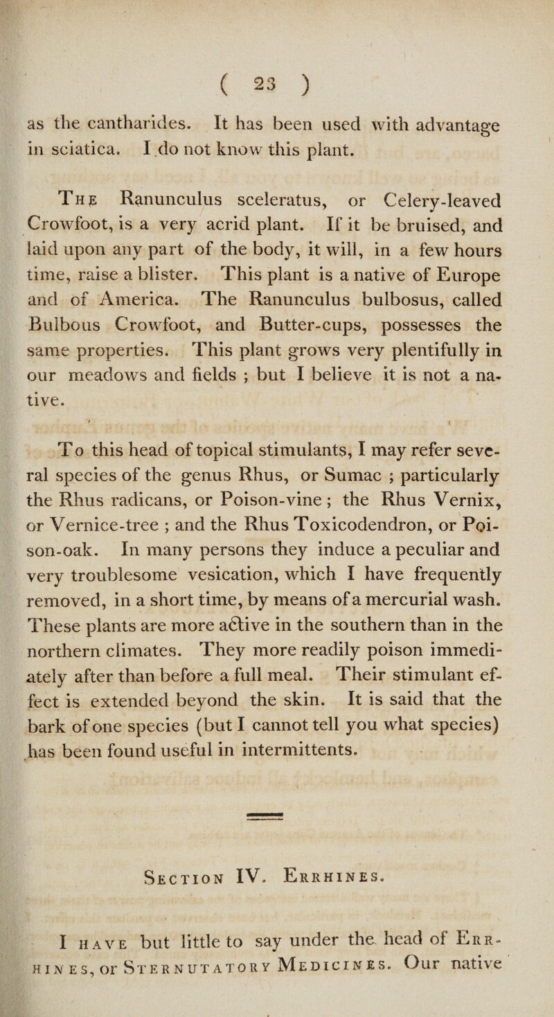 as the canthar ides. It has been used with advantage in sciatica. I do not know this plant. The Ranunculus sceleratus, or Celery-leaved Crowfoot, is a very acrid plant. If it be bruised, and laid upon any part of the body, it will, in a few hours time, raise a blister. This plant is a native of Europe and of America. The Ranunculus bulbosus, called Bulbous Crowfoot, and Butter-cups, possesses the same properties. This plant grows very plentifully in our meadows and fields ; but I believe it is not a na¬ tive. ' t T o this head of topical stimulants, I may refer seve¬ ral species of the genus Rhus, or Sumac ; particularly the Rhus radicans, or Poison-vine ; the Rhus Vernix, or Vernice-tree ; and the Rhus Toxicodendron, or Poi¬ son-oak. In many persons they induce a peculiar and very troublesome vesication, which I have frequently removed, in a short time, by means of a mercurial wash. These plants are more adlive in the southern than in the northern climates. They more readily poison immedi¬ ately after than before a full meal. Their stimulant ef¬ fect is extended beyond the skin. It is said that the bark of one species (but I cannot tell you what species) has been found useful in intermittents. Section IV. Errhines. I have but little to say under the head of Err- hin es, or Sternutatory Medicines. Our native