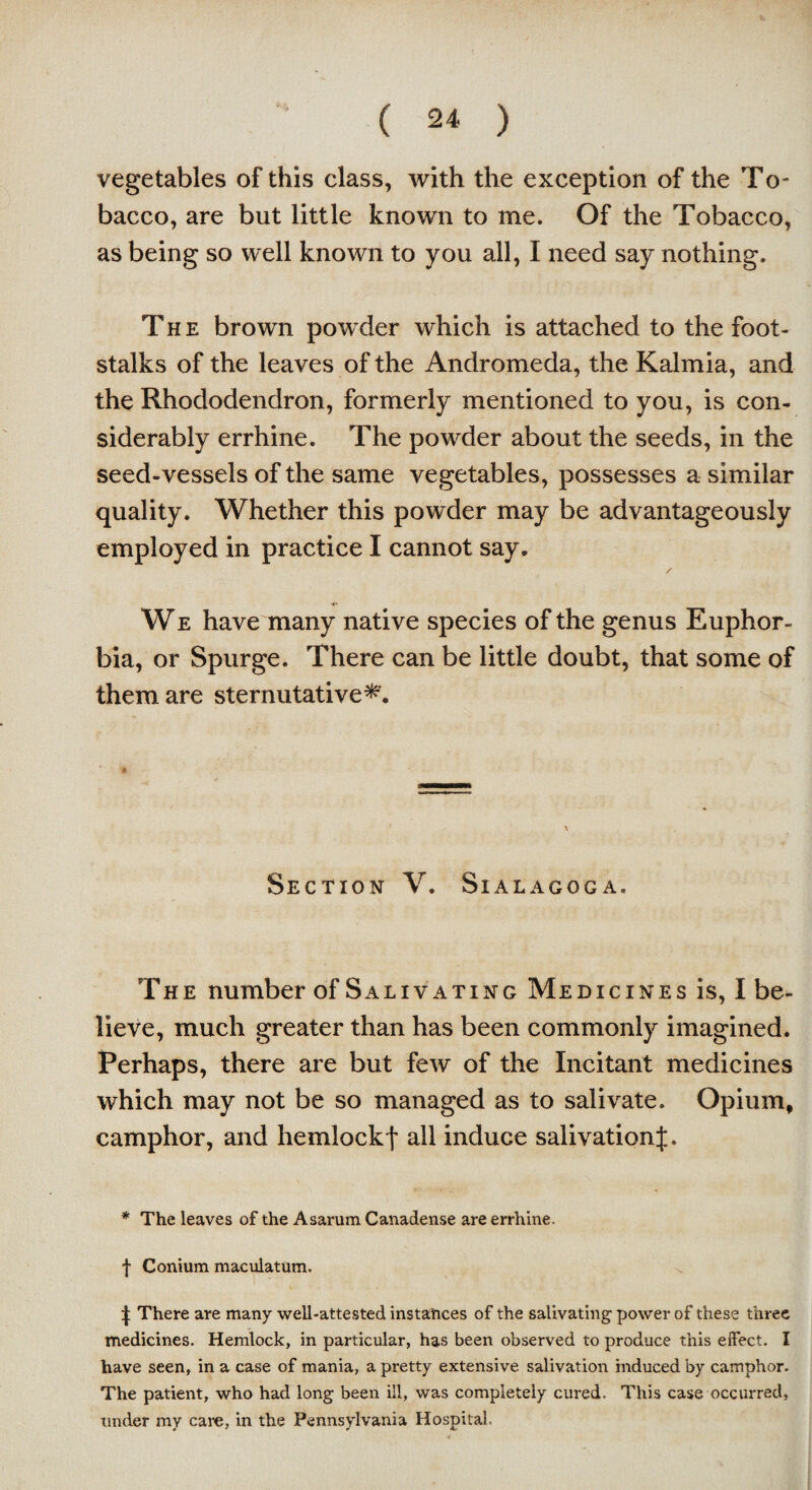 vegetables of this class, with the exception of the To¬ bacco, are but little known to me. Of the Tobacco, as being so well known to you all, I need say nothing. The brown powder which is attached to the foot¬ stalks of the leaves of the Andromeda, the Kalmia, and the Rhododendron, formerly mentioned to you, is con¬ siderably errhine. The powder about the seeds, in the seed-vessels of the same vegetables, possesses a similar quality. Whether this powder may be advantageously employed in practice I cannot say. / We have many native species of the genus Euphor¬ bia, or Spurge. There can be little doubt, that some of them are sternutative*. a Section V. Sialagoga. The number of Saliv ating Medicines is, I be¬ lieve, much greater than has been commonly imagined. Perhaps, there are but few of the Incitant medicines which may not be so managed as to salivate. Opium, camphor, and hemlockf all induce salivationJ. * The leaves of the Asanim Canadense are errhine. f Conium maculatum. t There are many well-attested instances of the salivating power of these three medicines. Hemlock, in particular, has been observed to produce this effect. I have seen, in a case of mania, a pretty extensive salivation induced by camphor. The patient, who had long been ill, was completely cured. This case occurred, under my cam, in the Pennsylvania Hospital.