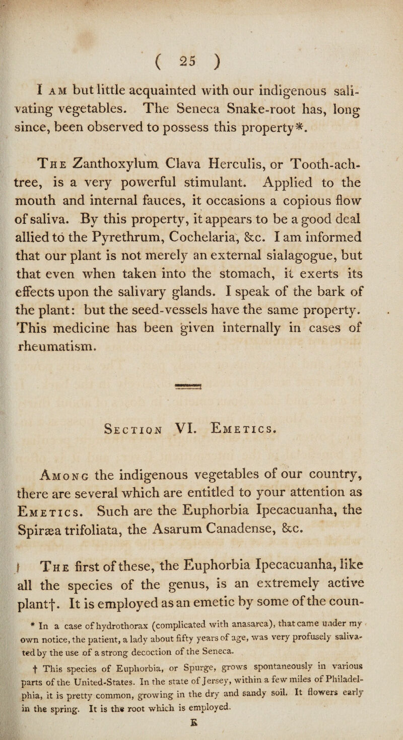 I am but little acquainted with our indigenous sali¬ vating vegetables. The Seneca Snake-root has, long since, been observed to possess this property^. The Zanthoxylum Clava Herculis, or Tooth-ach- tree, is a very powerful stimulant. Applied to the mouth and internal fauces, it occasions a copious flow ■ of saliva. By this property, it appears to be a good deal allied to the Pyrethrum, Cochelaria, &c. I am informed that our plant is not merely an external sialagogue, but that even when taken into the stomach, it exerts its effects upon the salivary glands. I speak of the bark of the plant: but the seed-vessels have the same property. This medicine has been given internally in cases of rheumatism. Section VI. Emetics. Among the indigenous vegetables of our country, there are several which are entitled to your attention as Emetics. Such are the Euphorbia Ipecacuanha, the Spiraea trifoliata, the Asarum Canadense, &e. f The first of these, the Euphorbia Ipecacuanha, like all the species of the genus, is an extremely active plantf. It is employed as an emetic by some of the coun- * In a case of hydrothorax (complicated with anasarca), that came under my own notice, the patient, a lady about fifty yeai*s of age, was very profusely saliva¬ ted by the use of a strong decoction of the Seneca. f This species of Euphorbia, or Spurge, grows spontaneously in various parts of the United-States. In the state of Jersey, within a few miles of Philadel¬ phia, it is pretty common, growing in the dry and sandy soil. It flowers early in the spring. It is the root which is employed. K