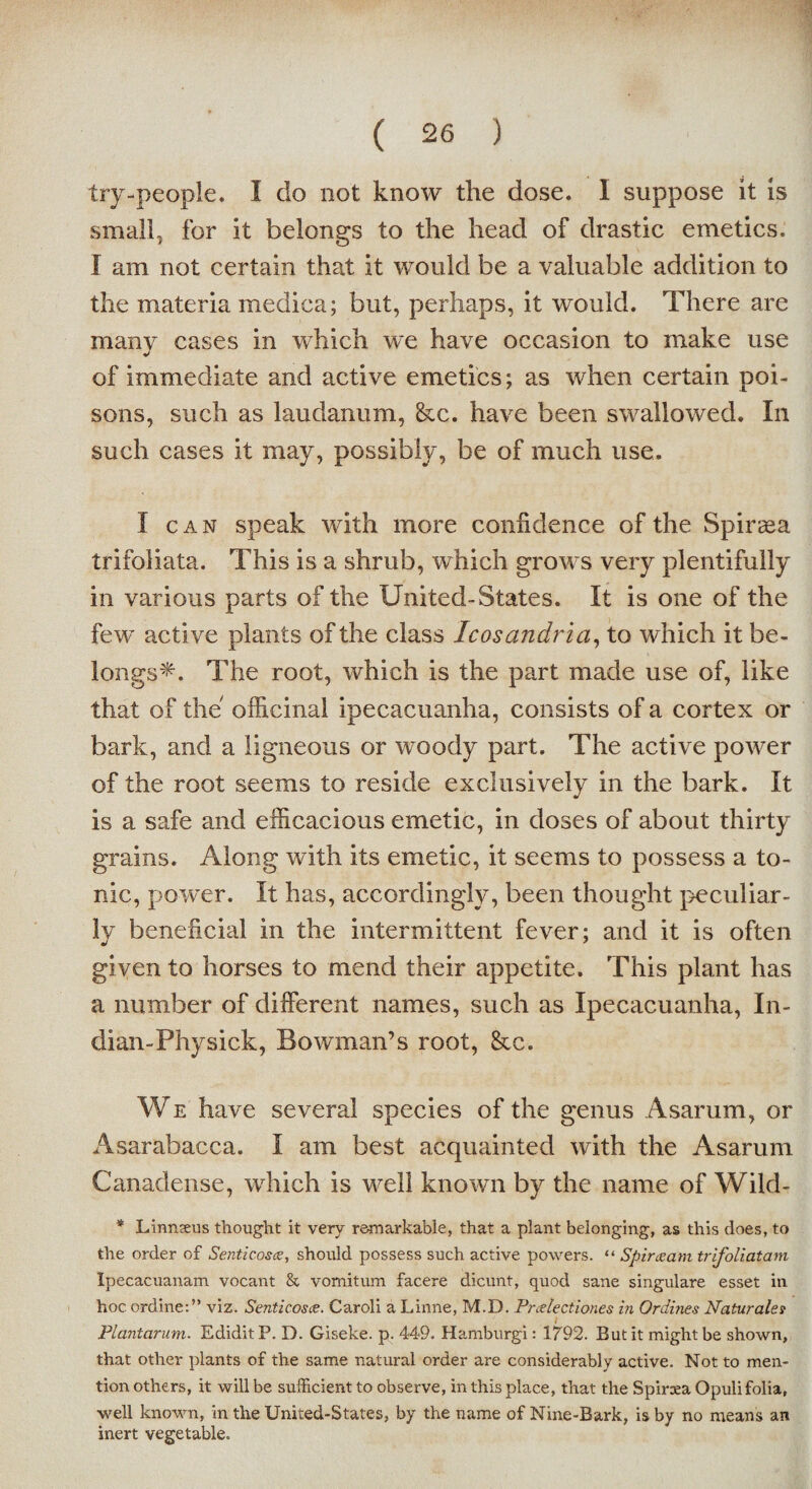 try-people. I do not know the dose. I suppose it is small, for it belongs to the head of drastic emetics. I am not certain that it would be a valuable addition to the materia medica; but, perhaps, it would. There are many cases in which we have occasion to make use of immediate and active emetics; as when certain poi¬ sons, such as laudanum, &c. have been swallowed. In such cases it may, possibly, be of much use. I can speak with more confidence of the Spiraea trifoliata. This is a shrub, which grows very plentifully in various parts of the United-States. It is one of the few active plants of the class Icosandria, to which it be¬ longs*. The root, which is the part made use of, like that of the officinal ipecacuanha, consists of a cortex or bark, and a ligneous or woody part. The active power of the root seems to reside exclusively in the bark. It is a safe and efficacious emetic, in doses of about thirty grains. Along with its emetic, it seems to possess a to¬ nic, power. It has, accordingly, been thought peculiar¬ ly beneficial in the intermittent fever; and it is often given to horses to mend their appetite. This plant has a number of different names, such as Ipecacuanha, In- dian-Physick, Bowman’s root, &c. We have several species of the genus Asarum, or Asarabacca. I am best acquainted with the Asarum Canadense, which is well known by the name of Wild- * Linnseus thought it very remarkable, that a plant belonging, as this does, to the order of Senticosce, should possess such active powers. “ Spirceam trifoliatam Ipecacuanam vocant & vomitum facere dicunt, quod sane singulare esset in hoc ordine:” viz. Senticosce. Caroli a Linne, M.D. Preelections in Ordines Naturalet Plantarum. EdiditP. D. Giseke. p. 449. Hamburgi: 1792. But it might be shown, that other plants of the same natural order are considerably active. Not to men¬ tion others, it will be sufficient to observe, in this place, that the Spirxa Opuli folia, well known, in the United-States, by the name of Nine-Bark, is by no means an inert vegetable.