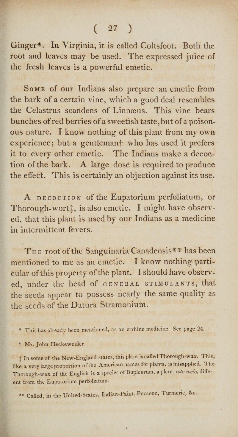 Ginger*. In Virginia, it is called Coltsfoot. Both the root and leaves may be used. The expressed juice of the fresh leaves is a powerful emetic. Some of our Indians also prepare an emetic from the bark of a certain vine, which a good deal resembles the Celastrus scandens of Linnaeus. This vine bears bunches of red berries of a sweetish taste, but of a poison¬ ous nature. I know nothing of this plant from my own experience; but a gentlemanf who has used it prefers it to every other emetic. The Indians make a decoc¬ tion of the bark. A large dose is required to produce the eifedl. This is certainly an objection against its use. A D ecoction of the Eupatorium perfoliatum, or Thorough-wortJ, is also emetic. I might have observ¬ ed, that this plant is used by our Indians as a medicine in intermittent fevers. The root of the Sanguinaria Canadensis** has been mentioned to me as an emetic. I know nothing parti¬ cular of this property of the plant. I should have observ¬ ed, under the head of general stimulants, that the seeds appear to possess nearly the same quality as the seeds of the Datura Stramonium. i * This has already been mentioned, as an errhine medicine. See page 24. f Mr. John Heckewelder. | In some of the New-England states, this plant is called Thorough-wax. This, like a very large proportion of the American names for plants, is misapplied. 1 he Thorough-wax of the English is a species of Bupleurum, a plant, toto coelo, differ¬ ent from the Eupatorium perfoliatum. ** Called, in the United-States, Indian-Paint, Puccoon, Turmeric, &c.