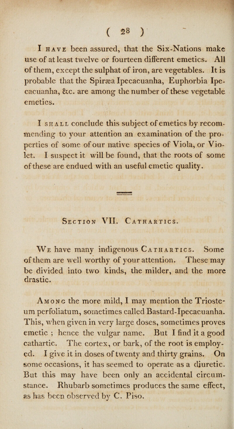 I have been assured, that the Six-Nations make use of at least twelve or fourteen different emetics. All of them, except the sulphat of iron, are vegetables. It is probable that the Spiraea Ipecacuanha, Euphorbia Ipe¬ cacuanha, he. are among the number of these vegetable emetics. I shall conclude this subject of emetics by recom¬ mending to your attention an examination of the pro¬ perties of some of our native species of Viola, or Vio¬ let. I suspect it will be found, that the roots of some of these are endued with an useful emetic quality. Section VII. Cathartics. We have many indigenous Cathartics. Some of them are well worthy of your attention. These may be divided into two kinds, the milder, and the more drastic. Among the more mild, I may mention the Trioste- um perfoliatum, sometimes called Bastard-Ipecacuanha. This, when given in very large doses, sometimes proves emetic ; hence the vulgar name. But I find it a good cathartic. The cortex, or bark, of the root is employ¬ ed. I give it in doses of twenty and thirty grains. On some occasions, it has seemed to operate as a diuretic. But this may have been only an accidental circum¬ stance. Rhubarb sometimes produces the same effect, as has been observed by C. Piso.