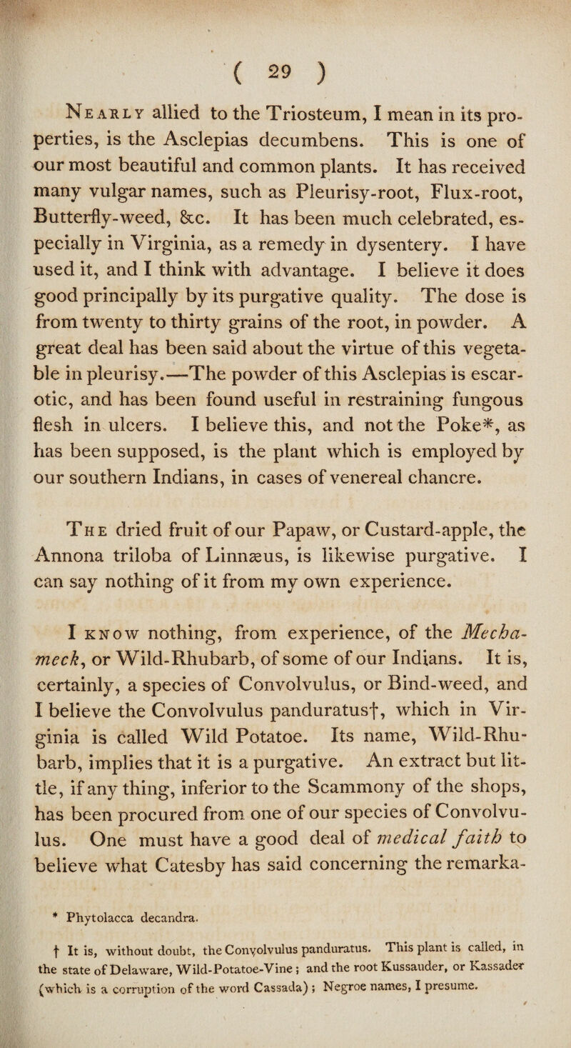 Neauly allied to the Triosteum, I mean in its pro¬ perties, is the Asclepias decumbens. This is one of our most beautiful and common plants. It has received many vulgar names, such as Pleurisy-root, Flux-root, Butterfly-weed, &c. It has been much celebrated, es¬ pecially in Virginia, as a remedy in dysentery. I have used it, and I think with advantage. I believe it does good principally by its purgative quality. The dose is from twenty to thirty grains of the root, in powder. A great deal has been said about the virtue of this vegeta¬ ble in pleurisy.—The powder of this Asclepias is escar- otic, and has been found useful in restraining fungous flesh in ulcers. I believe this, and not the Poke*, as has been supposed, is the plant which is employed by our southern Indians, in cases of venereal chancre. The dried fruit of our Papaw, or Custard-apple, the Annona triloba of Linnaeus, is likewise purgative. I can say nothing of it from my own experience. I know nothing, from experience, of the Mecha- meck, or Wild-Rhubarb, of some of our Indians. It is, certainly, a species of Convolvulus, or Bind-weed, and I believe the Convolvulus panduratusf, which in Vir¬ ginia is called Wild Potatoe. Its name, Wild-Rhu¬ barb, implies that it is a purgative. An extract but lit¬ tle, if any thing, inferior to the Scammony of the shops, has been procured from one of our species of Convolvu¬ lus. One must have a good deal of medical faith to believe what Catesby has said concerning the remarka- * Phytolacca decandra. t It is, without doubt, the Conyolvulus panduratus. This plant is called, in the state of Delaware, Wild-Potatoe-Vine ; and the root Kussauder, or Kassader (which is a corruption of the word Cassada) ; Negroe names, I presume.