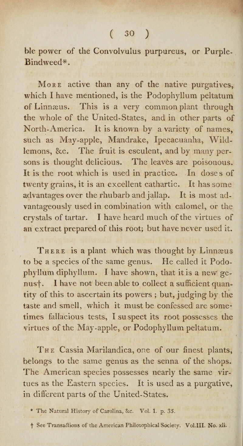 ble power of the Convolvulus purpureus, or Purple- Bindweed*. More active than any of the native purgatives, which I have mentioned, is the Podophyllum peltatum of L innseus. This is a very common plant through the whole of the United-States, and in other parts of North-America. It is known by a variety of names, such as May-apple, Mandrake, Ipecacuanha, Wild- lemons, &c. The fruit is esculent, and by many per¬ sons is thought delicious. The leaves are poisonous. It is the root which is used in practice. In doses of twenty grains, it is an excellent cathartic. It has some advantages over the rhubarb and jallap. It is most ad¬ vantageously used in combination with calomel, or the crystals of tartar. I have heard much of the virtues of an extract prepared of this root; but have never used it. There is a plant which was thought by Linnaeus to be a species of the same genus. He called it Podo¬ phyllum diphyllum. I have shown, that it is a new ge- nusf. I have not been able to collect a sufficient quan¬ tity of this to ascertain its powers ; but, judging by the taste and smell, which it must be confessed are some¬ times fallacious tests, I suspect its root possesses the virtues of the May-apple, or Podophyllum peltatum. i The Cassia Marilandica, one of our finest plants, belongs to the same genus as the senna of the shops. The American species possesses nearly the same vir¬ tues as the Eastern species. It is used as a purgative, in different parts of the United-States. * The Natural History of Carolina, &c. Vol. 1. p. 35. f See Transa&ions of the American Philosophical Society. Vol.III. No. xii.