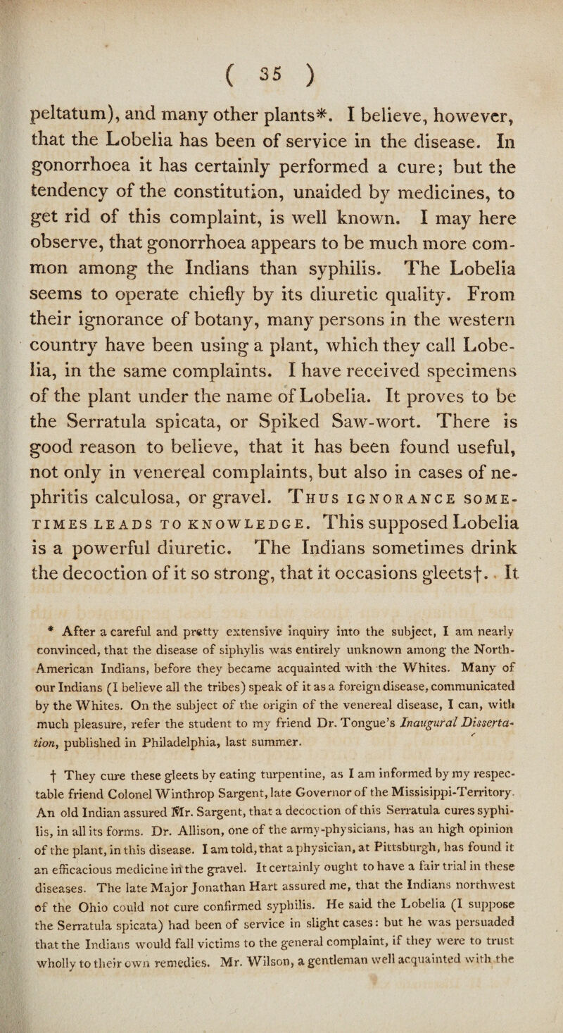 peltatum), and many other plants*. I believe, however, that the Lobelia has been of service in the disease. In gonorrhoea it has certainly performed a cure; but the tendency of the constitution, unaided by medicines, to get rid of this complaint, is well known. I may here observe, that gonorrhoea appears to be much more com¬ mon among the Indians than syphilis. The Lobelia seems to operate chiefly by its diuretic quality. From their ignorance of botany, many persons in the western country have been using a plant, which they call Lobe¬ lia, in the same complaints. I have received specimens of the plant under the name of Lobelia. It proves to be the Serratula spicata, or Spiked Saw-wort. There is good reason to believe, that it has been found useful, not only in venereal complaints, but also in cases of ne¬ phritis calculosa, or gravel. Thus ignorance some¬ times leads to knowledge. This supposed Lobelia is a powerful diuretic. The Indians sometimes drink the decoction of it so strong, that it occasions gleetsf. It * After a careful and pretty extensive inquiry into the subject, I am nearly convinced, that the disease of siphylis was entirely unknown among- the North - American Indians, before they became acquainted with the Whites. Many of our Indians (I believe all the tribes) speak of it as a foreign disease, communicated by the Whites. On the subject of the origin of the venereal disease, I can, with much pleasure, refer the student to my friend Dr. Tongue’s Inaugural Disserta¬ tion, published in Philadelphia, last summer. t They cure these gleets by eating turpentine, as I am informed by my respec¬ table friend Colonel Winthrop Sargent, late Governor of the Missisippi-Territory. An old Indian assured Mr. Sargent, that a decoction of this Serratula cures syphi¬ lis, in all its forms. Dr. Allison, one of the army-physicians, has an high opinion of the plant, in this disease. I am told, that a physician, at Pittsburgh, has found it an efficacious medicine in the gravel. It certainly ought to have a lair trial in these diseases. The late Major Jonathan Hart assured me, that the Indians northwest of the Ohio could not cure confirmed syphilis. He said the Lobelia (I suppose the Serratula spicata) had been of service in slight cases: but he was persuaded that the Indians would fall victims to the general complaint, if they were to trust wholly to their own remedies. Mr. Wilson, a gentleman well acquainted with the