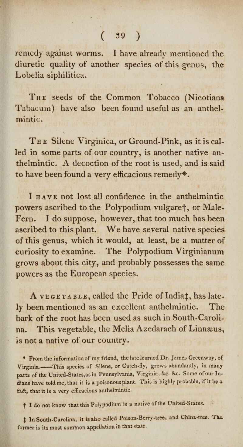 / ( 39 ) remedy against worms. I have already mentioned the diuretic quality of another species of this genus, the Lobelia siphilitica. The seeds of the Common Tobacco (Nicotiana Tabacum) have also been found useful as an anthel¬ mintic. \ The Silene Virginica, or Ground-Pink, as it is cal¬ led in some parts of our country, is another native an¬ thelmintic. A decoction of the root is used, and is said to have been found a very efficacious remedy*. I have not lost all confidence in the anthelmintic powers ascribed to the Polypodium vulgaref, or Male- Fern. I do suppose, however, that too much has been ascribed to this plant. We have several native species of this genus, which it would, at least, be a matter of curiosity to examine. The Polypodium Virginianum grows about this city, and probably possesses the same powers as the European species. A vegetable, called the Pride of Indiaf, has late¬ ly been mentioned as an excellent anthelmintic. The bark of the root has been used as such in South-Caroli¬ na. This vegetable, the Melia Azedarach of Linnaeus, is not a native of our country. * From the information of my friend, the late learned Dr. James Greenway, of Virginia.——This species of Silene, or Catch-fly, grows abundantly, in many parts of the United-States,as in Pennsylvania, Virginia, &c. &c. Some of our In¬ dians have told me, that it is a poisonous plant. This is highly probable, if it be a fad, that it is a very efficacious anthelmintic. f I do not know that this Polypodium is a native of the United-States. J In South-Carolina, it is also called Poison-Berry-tree8 and China-tree. The. former is its most common appellation in that state.