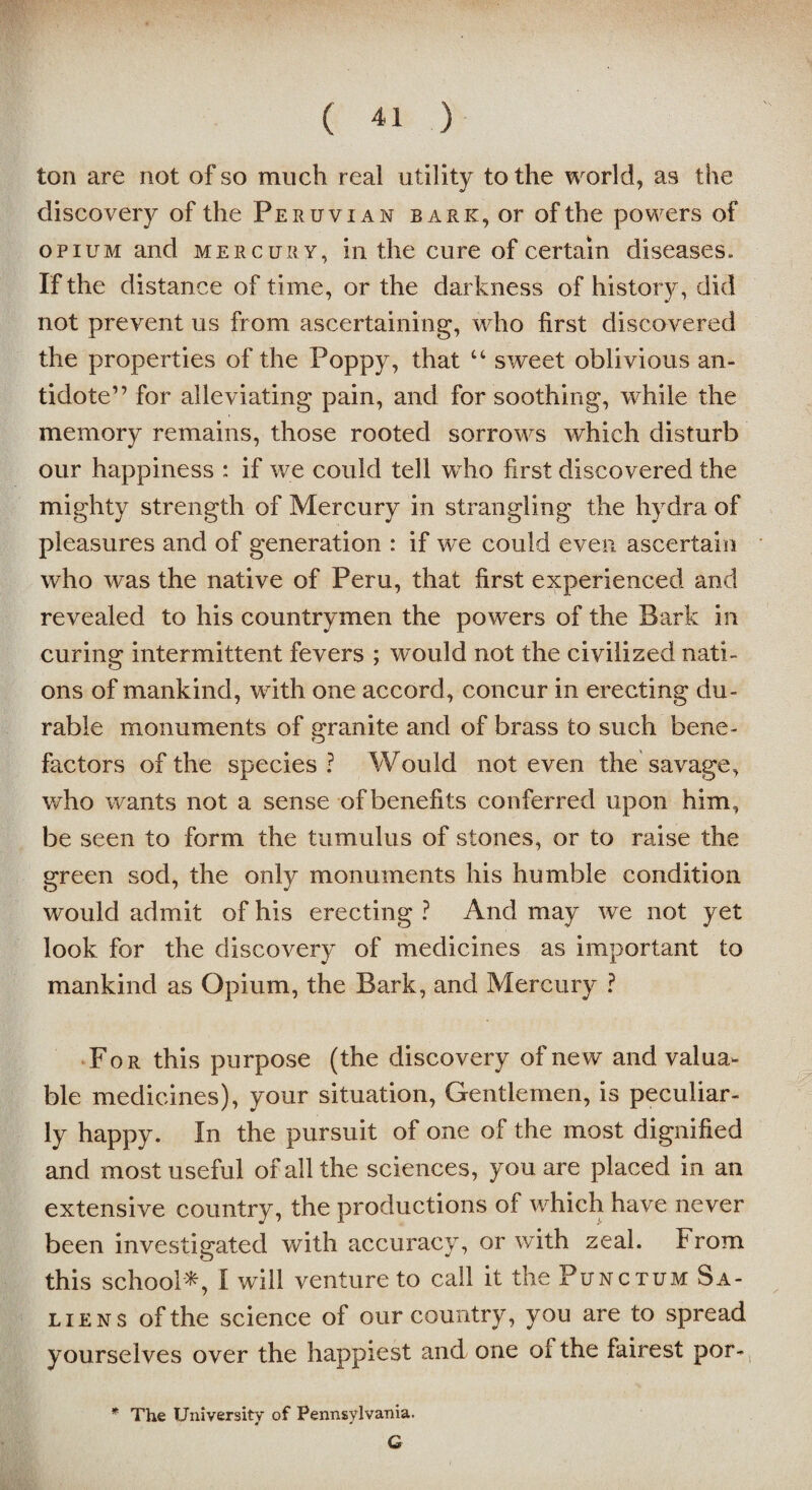 ton are not of so much real utility to the world, as the discovery of the Peruvian baric, or of the powers of opium and mercury, in the cure of certain diseases. If the distance of time, or the darkness of history, did not prevent us from ascertaining, who first discovered the properties of the Poppy, that “ sweet oblivious an¬ tidote” for alleviating pain, and for soothing, while the memory remains, those rooted sorrows which disturb our happiness : if we could tell wdio first discovered the mighty strength of Mercury in strangling the hydra of pleasures and of generation : if we could even ascertain who was the native of Peru, that first experienced and revealed to his countrymen the powers of the Bark in curing intermittent fevers ; would not the civilized nati¬ ons of mankind, with one accord, concur in erecting du¬ rable monuments of uranite and of brass to such bene- o factors of the species ? Would not even the savage, who wants not a sense of benefits conferred upon him, be seen to form the tumulus of stones, or to raise the green sod, the only monuments his humble condition would admit of his erecting ? And may we not yet look for the discovery of medicines as important to mankind as Opium, the Bark, and Mercury ? For this purpose (the discovery of new and valua¬ ble medicines), your situation, Gentlemen, is peculiar¬ ly happy. In the pursuit of one of the most dignified and most useful of all the sciences, you are placed in an extensive country, the productions of which have never been investigated with accuracy, or with zeal. From this school*, I will venture to call it the Punctum Sa- liens of the science of our country, you are to spread yourselves over the happiest and one of the fairest por- * The University of Pennsylvania. G