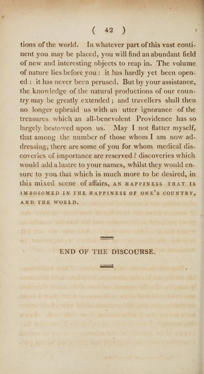 tions of the world. In whatever part of this vast conti¬ nent you may be placed, you will find an abundant field of new and interesting objects to reap in. The volume of nature lies before you : it has hardly yet been open¬ ed : it has never been perused. But by your assistance, the knowledge of the natural productions of our coun¬ try may be greatly extended ; and travellers shall then no longer upbraid us with an utter ignorance of the treasures which an all-benevolent Providence has so largely bestowed upon us. May I not flatter myself, that among the number of those whom I am now ad¬ dressing, there are some of you for whom medical dis¬ coveries of importance are reserved ? discoveries which would add a lustre to your names, whilst they would en¬ sure to you that which is much more to be desired, in this mixed scene of affairs, an happiness that is IMBOSOMED IN THE HAPPINESS OF ONE’S COUNTRY, AND THE WORLD. END OF THE DISCOURSE,