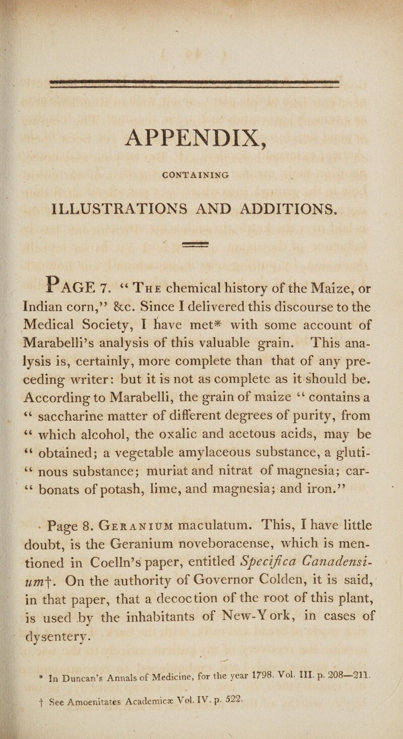 APPENDIX, CONTAINING I ILLUSTRATIONS AND ADDITIONS. Page7. “The chemical history of the Maize, or Indian corn,” &c. Since I delivered this discourse to the Medical Society, I have met* with some account of Marabelli’s analysis of this valuable grain. This ana¬ lysis is, certainly, more complete than that of any pre¬ ceding writer: but it is not as complete as it should be* According to Marabelli, the grain of maize “ contains a saccharine matter of different degrees of purity, from which alcohol, the oxalic and acetous acids, may be “ obtained; a vegetable amylaceous substance, a gluti- “ nous substance; muriat and nitrat of magnesia; car- bonats of potash, lime, and magnesia; and iron.” 4 4 44 • Page 8. Geranium macuiatum. This, I have little doubt, is the Geranium noveboracense, which is men¬ tioned in Coelln’s paper, entitled Specijica Ca?iadensi- um\. On the authority of Governor Golden, it is said, in that paper, that a decoction of the root of this plant, is used by the inhabitants of New-York, in cases of dysentery. * In Duncan’s Annals of Medicine, for the year 1798. Vol. III. p. 208—211