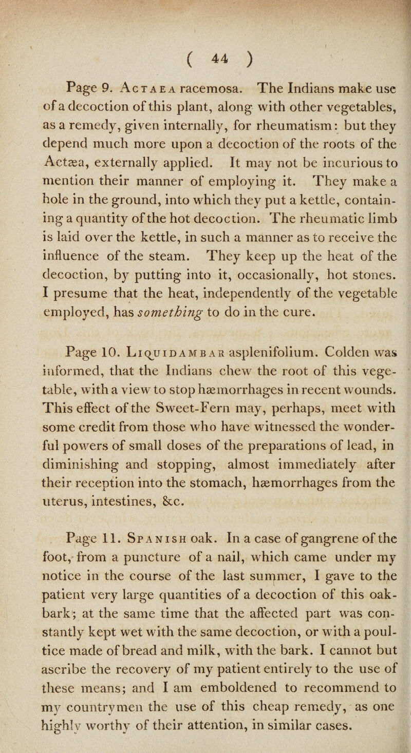 ( 44 ) Page 9. Actaea racemosa. The Indians make use of a decoction of this plant, along with other vegetables, as a remedy, given internally, for rheumatism: but they depend much more upon a decoction of the roots of the Actaea, externally applied. It may not be incurious to mention their manner of employing it. They make a hole in the ground, into which they put a kettle, contain¬ ing a quantity of the hot decoction. The rheumatic limb is laid over the kettle, in such a manner as to receive the influence of the steam. They keep up the heat of the decoction, by putting into it, occasionally, hot stones. I presume that the heat, independently of the vegetable employed, has something to do in the cure. Page 10. Liquidambar asplenifolium. Golden wus informed, that the Indians chew the root of this vege¬ table, with a view to stop haemorrhages in recent wounds. This effect of the Sweet-Fern may, perhaps, meet with some credit from those who have witnessed the wonder¬ ful powers of small doses of the preparations of lead, in diminishing and stopping, almost immediately after their reception into the stomach, haemorrhages from the uterus, intestines, &c. Page 11. Spanish oak. In a case of gangrene of the foot, from a puncture of a nail, which came under my notice in the course of the last summer, I gave to the patient very large quantities of a decoction of this oak- bark; at the same time that the affected part was con¬ stantly kept wet with the same decoction, or with a poul¬ tice made of bread and milk, with the bark. I cannot but ascribe the recovery of my patient entirely to the use of these means; and I am emboldened to recommend to my countrymen the use of this cheap remedy, as one hiarhlv worthy of their attention, in similar cases. O J •/ 7