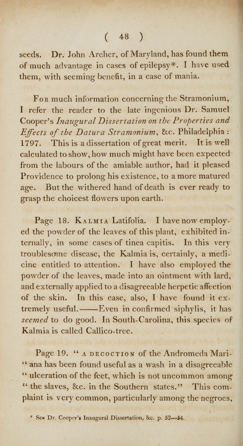 seeds. Dr. John Archer, of Maryland, has found them of much advantage in cases of epilepsy*-. I have used them, with seeming benefit, in a case of mania. For much information concerning the Stramonium, I refer the reader to the late ingenious Dr. Samuel Cooper’s Inaugural Dissertation on the Properties and Effects of the Datura Stramonium, &c. Philadelphia : 1797. This is a dissertation of great merit. It is well calculated to show, how much might have been expected from the labours of the amiable author, had it pleased Providence to prolong his existence, to a more matured age. But the withered hand of death is ever ready to grasp the choicest flowers upon earth. Page 18. Kalmia Latifolia. I have now employ¬ ed the powder of the leaves of this plant, exhibited in¬ ternally, in some cases of tinea capitis. In this very troublesome disease, the Kalmia is, certainly, a medi¬ cine entitled to attention. I have also employed the powder of the leaves, made into an ointment with lard, and externally applied to a disagreeable herpetic affection of the skin. In this case, also, I have found it ex¬ tremely useful.——Even in confirmed siphylis, it has seemed to do good. In South-Carolina, this species of Kalmia is called Callico-tree. Page 19. “ a decoction of the Andromeda Mari- <c ana has been found useful as a wash in a disagreeable ct ulceration of the feet, which is not uncommon among u the slaves, See. in the Southern states.” This com¬ plaint is very common, particularly among the negroes, * See Dr. Cooper’s Inaugural Dissertation, &c. p. 52—54.