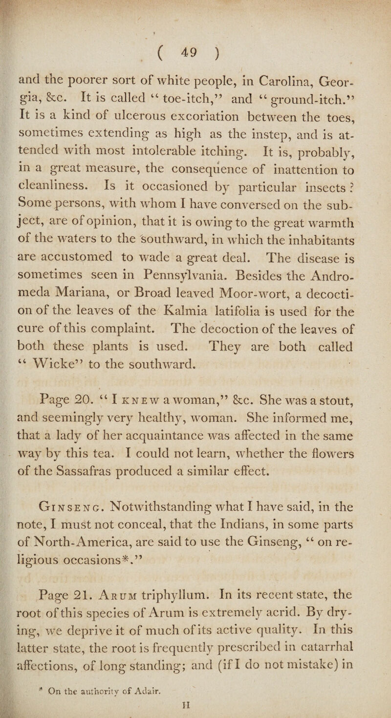 and the poorer sort of white people, in Carolina, Geor¬ gia, &c. It is called tc toe-itch,” and “ ground-itch.” It is a kind of ulcerous excoriation between the toes, sometimes extending as high as the instep, and is at¬ tended with most intolerable itching. It is, probably, in a great measure, the consequence of inattention to cleanliness. Is it occasioned by particular insects ? Some persons, with whom I have conversed on the sub¬ ject, are ot opinion, that it is owing to the great warmth of the waters to the 'southward, in which the inhabitants are accustomed to wade a great deal. The disease is sometimes seen in Pennsylvania. Besides the Andro¬ meda Mariana, or Broad leaved Moor-wort, a decocti¬ on of the leaves of the Kalmia latifolia is used for the cure of this complaint. The decoction of the leaves of both these plants is used. They are both called “ Wicke” to the southward. Page 20. “ I knew a woman,” &c. She was a stout, and seemingly very healthy, woman. She informed me, that a lady of her acquaintance was affected in the same way by this tea. I could not learn, whether the flowers of the Sassafras produced a similar effect. Ginseng. Notwithstanding what I have said, in the note, I must not conceal, that the Indians, in some parts of North-America, are said to use the Ginseng, “ on re¬ ligious occasions*.” Page 21. Arum triphyllum. In its recent state, the root of this species of Arum is extremely acrid. By dry¬ ing, we deprive it of much of its active quality. In this latter state, the root is frequently prescribed in catarrhal affections, of long standing; and (if I do not mistake) in * On the authority of Adair. II