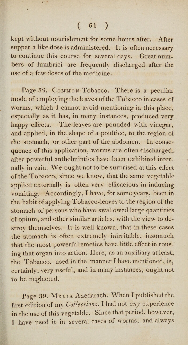 kept without nourishment for some hours after. After supper a like dose is administered. It is often necessary to continue this course for several days. Great num¬ bers of lumbrici are frequently discharged after the use of a few doses of the medicine. Page 39. Common Tobacco. There is a peculiar mode of employing the leaves of the Tobacco in cases of worms, which I cannot avoid mentioning in this place, especially as it has, in many instances, produced very happy effects. The leaves are pounded with vinegar, and applied, in the shape of a poultice, to the region of the stomach, or other part of the abdomen. In conse¬ quence of this application, worms are often discharged, after powerful anthelmintics have been exhibited inter¬ nally in vain. We ought not to be surprised at this effect of the Tobacco, since we know, that the same vegetable applied externally is often very efficacious in inducing vomiting. Accordingly, I have, for some years, been in the habit of applying Tobacco-leaves to the region of the stomach of persons who have swallowed large qaantities of opium, and other similar articles, with the view to de¬ stroy themselves. It is well known, that in these cases the stomach is often extremely inirritable, insomuch that the most powerful emetics have little effect in rous¬ ing that organ into action. Here, as an auxiliary at least, the Tobacco, used in the manner I have mentioned, is, certainly, very useful, and in many instances, ought not to be neglected. Page 39. Meiia Azedarach. When I published the first edition of my Collections, I had not any experience in the use of this vegetable. Since that period, however, I have used it in several cases of worms, and always