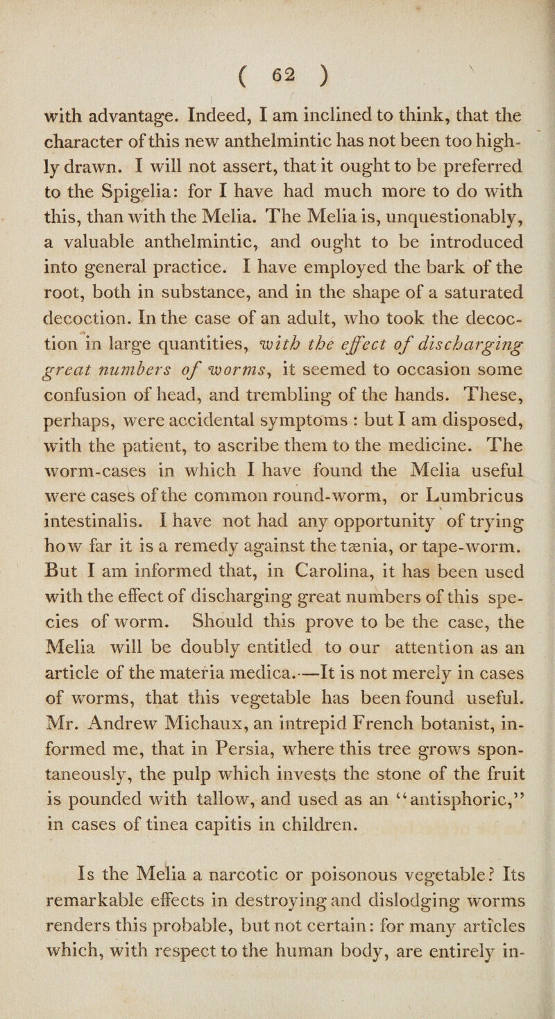 with advantage. Indeed, I am inclined to think, that the character of this new anthelmintic has not been too high¬ ly drawn. I will not assert, that it ought to be preferred to the Spigelia: for I have had much more to do with this, than with the Melia. The Melia is, unquestionably, a valuable anthelmintic, and ought to be introduced into general practice. I have employed the bark of the root, both in substance, and in the shape of a saturated decoction. In the case of an adult, who took the decoc¬ tion in large quantities, with the effect of discharging great numbers of worms, it seemed to occasion some confusion of head, and trembling of the hands. These, perhaps, were accidental symptoms : but I am disposed, with the patient, to ascribe them to the medicine. The worm-cases in which I have found the Melia useful were cases of the common round-worm, or Lumbricus \ intestinalis. I have not had any opportunity of trying how far it is a remedy against the taenia, or tape-worm. But I am informed that, in Carolina, it has been used with the effect of discharging great numbers of this spe¬ cies of worm. Should this prove to be the case, the Melia will be doubly entitled to our attention as an article of the materia medica.—It is not merely in cases of worms, that this vegetable has been found useful. Mr. Andrew Michaux, an intrepid French botanist, in¬ formed me, that in Persia, where this tree grows spon¬ taneously, the pulp which invests the stone of the fruit is pounded with tallow, and used as an “antisphoric,” in cases of tinea capitis in children. Is the Melia a narcotic or poisonous vegetable? Its remarkable effects in destroying and dislodging worms renders this probable, but not certain: for many articles which, with respect to the human body, are entirely in-